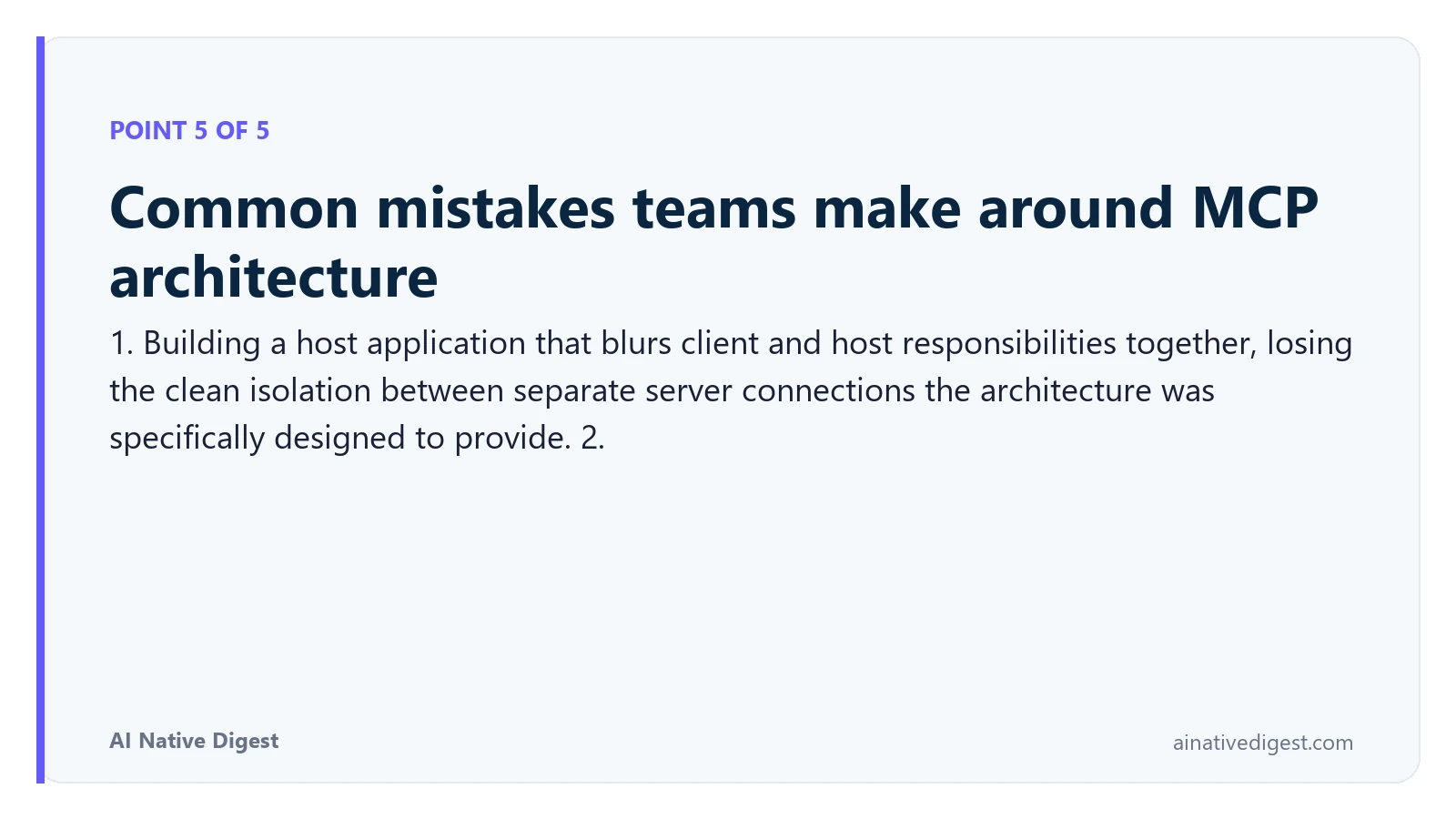 Point 5 of 5: Common mistakes teams make around MCP architecture. 1. Building a host application that blurs client and host responsibilities together, losing the clean isolation between separate server connections the architecture was specifically designed to provide. 2. ainativedigest.com