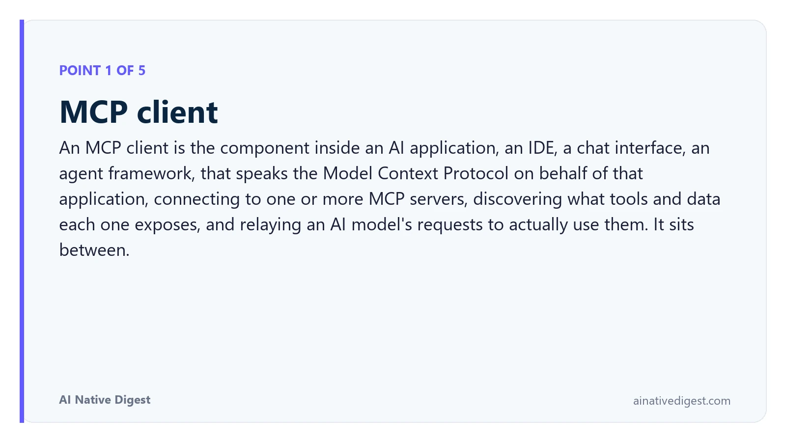 Point 1 of 5: MCP client. An MCP client is the component inside an AI application, an IDE, a chat interface, an agent framework, that speaks the Model Context Protocol on behalf of that application, connecting to one or more MCP servers, discovering what tools and data each one exposes, and relaying an AI model's requests to actually use them. It sits between. ainativedigest.com