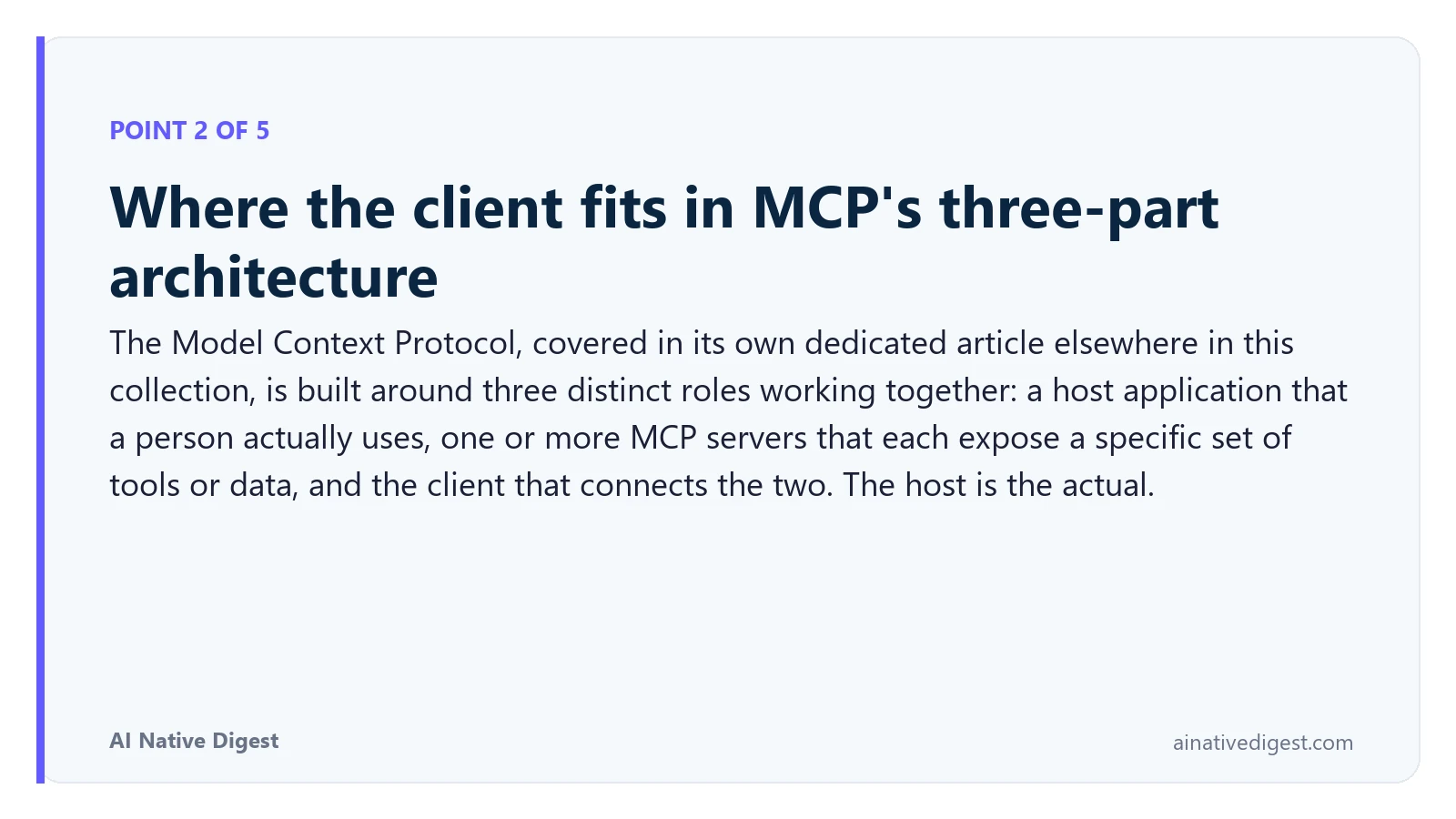 Point 2 of 5: Where the client fits in MCP's three-part architecture. The Model Context Protocol, covered in its own dedicated article elsewhere in this collection, is built around three distinct roles working together: a host application that a person actually uses, one or more MCP servers that each expose a specific set of tools or data, and the client that connects the two. The host is the actual. ainativedigest.com