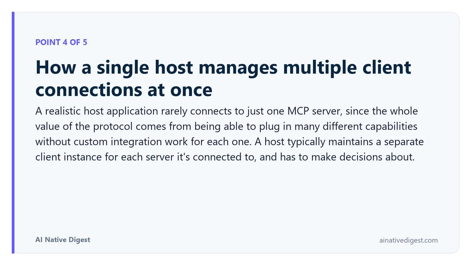 Point 4 of 5: How a single host manages multiple client connections at once. A realistic host application rarely connects to just one MCP server, since the whole value of the protocol comes from being able to plug in many different capabilities without custom integration work for each one. A host typically maintains a separate client instance for each server it's connected to, and has to make decisions about. ainativedigest.com