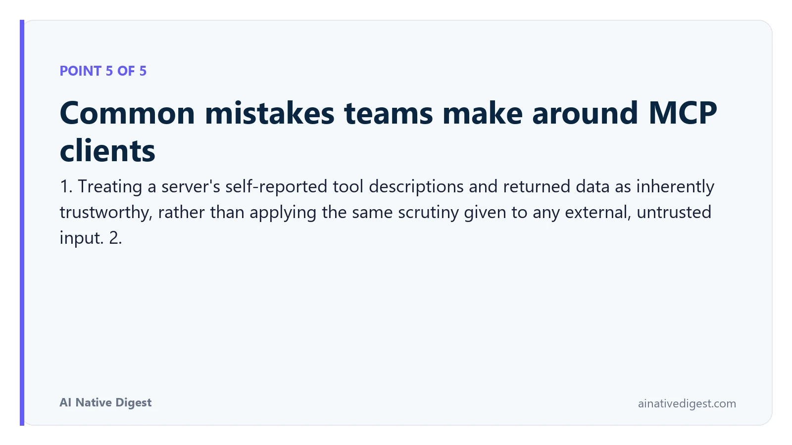 Point 5 of 5: Common mistakes teams make around MCP clients. 1. Treating a server's self-reported tool descriptions and returned data as inherently trustworthy, rather than applying the same scrutiny given to any external, untrusted input. 2. ainativedigest.com