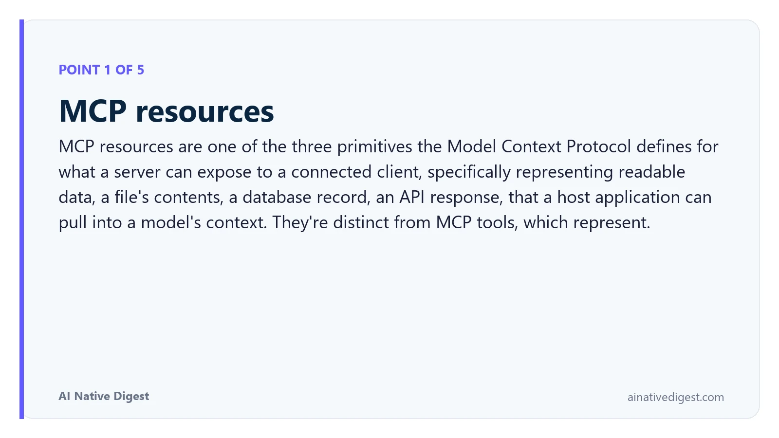 Point 1 of 5: MCP resources. MCP resources are one of the three primitives the Model Context Protocol defines for what a server can expose to a connected client, specifically representing readable data, a file's contents, a database record, an API response, that a host application can pull into a model's context. They're distinct from MCP tools, which represent. ainativedigest.com