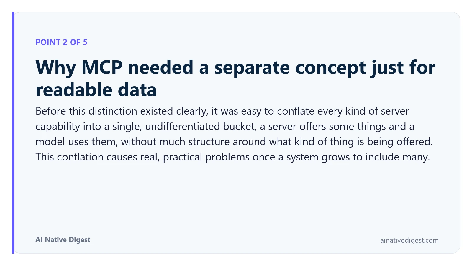 Point 2 of 5: Why MCP needed a separate concept just for readable data. Before this distinction existed clearly, it was easy to conflate every kind of server capability into a single, undifferentiated bucket, a server offers some things and a model uses them, without much structure around what kind of thing is being offered. This conflation causes real, practical problems once a system grows to include many. ainativedigest.com