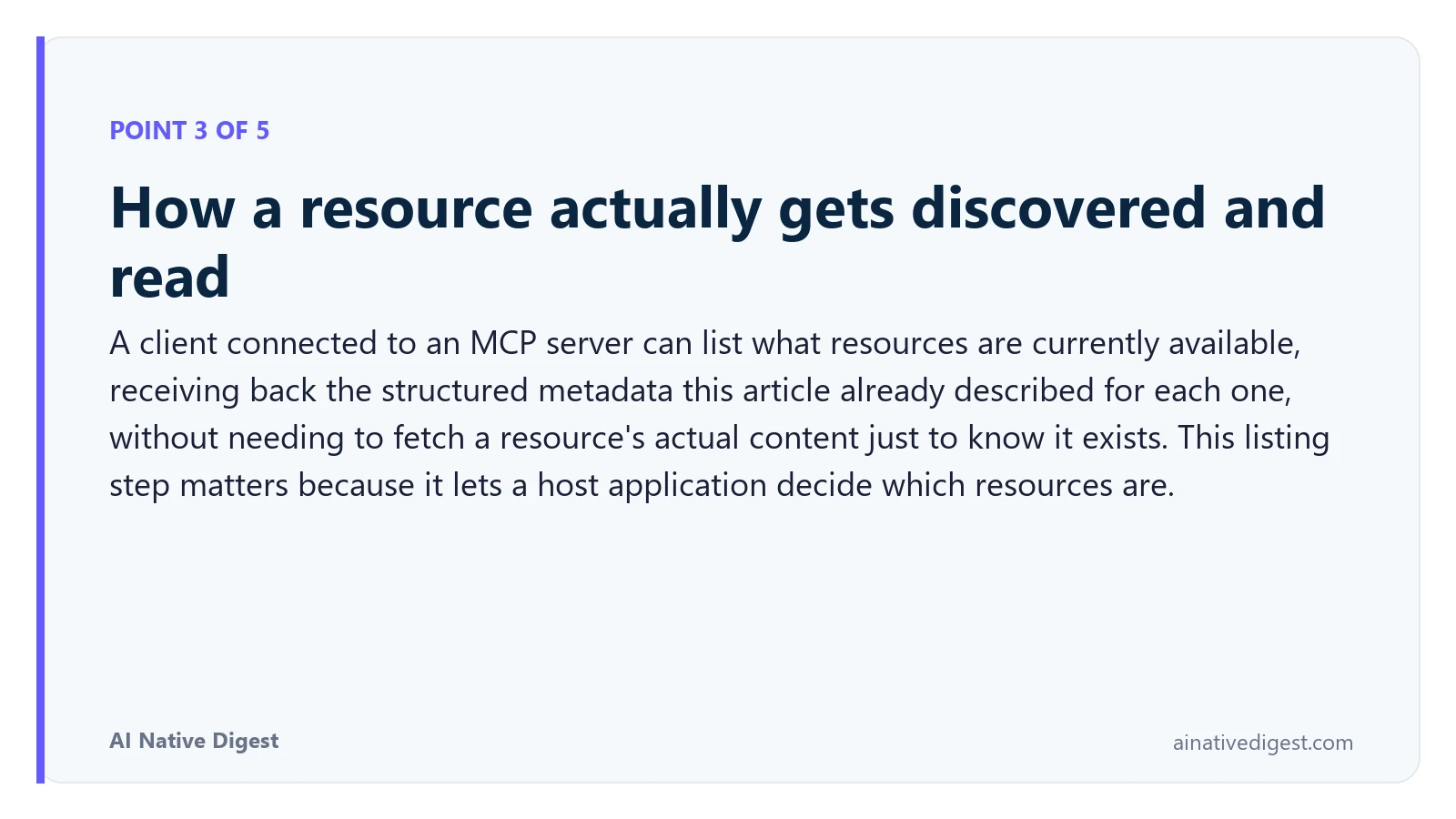Point 3 of 5: How a resource actually gets discovered and read. A client connected to an MCP server can list what resources are currently available, receiving back the structured metadata this article already described for each one, without needing to fetch a resource's actual content just to know it exists. This listing step matters because it lets a host application decide which resources are. ainativedigest.com