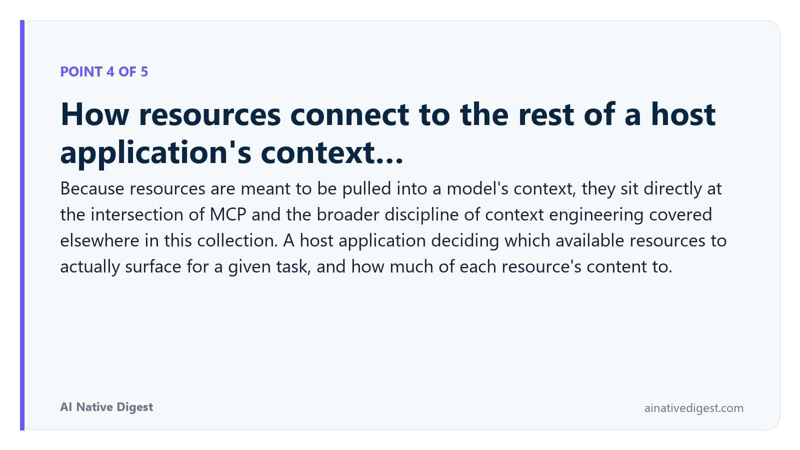 Point 4 of 5: How resources connect to the rest of a host application's context…. Because resources are meant to be pulled into a model's context, they sit directly at the intersection of MCP and the broader discipline of context engineering covered elsewhere in this collection. A host application deciding which available resources to actually surface for a given task, and how much of each resource's content to. ainativedigest.com