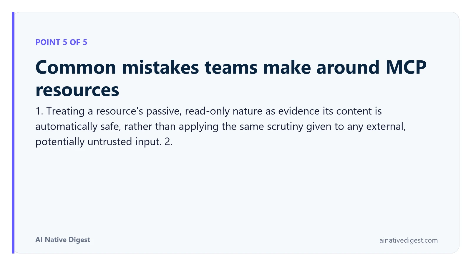 Point 5 of 5: Common mistakes teams make around MCP resources. 1. Treating a resource's passive, read-only nature as evidence its content is automatically safe, rather than applying the same scrutiny given to any external, potentially untrusted input. 2. ainativedigest.com