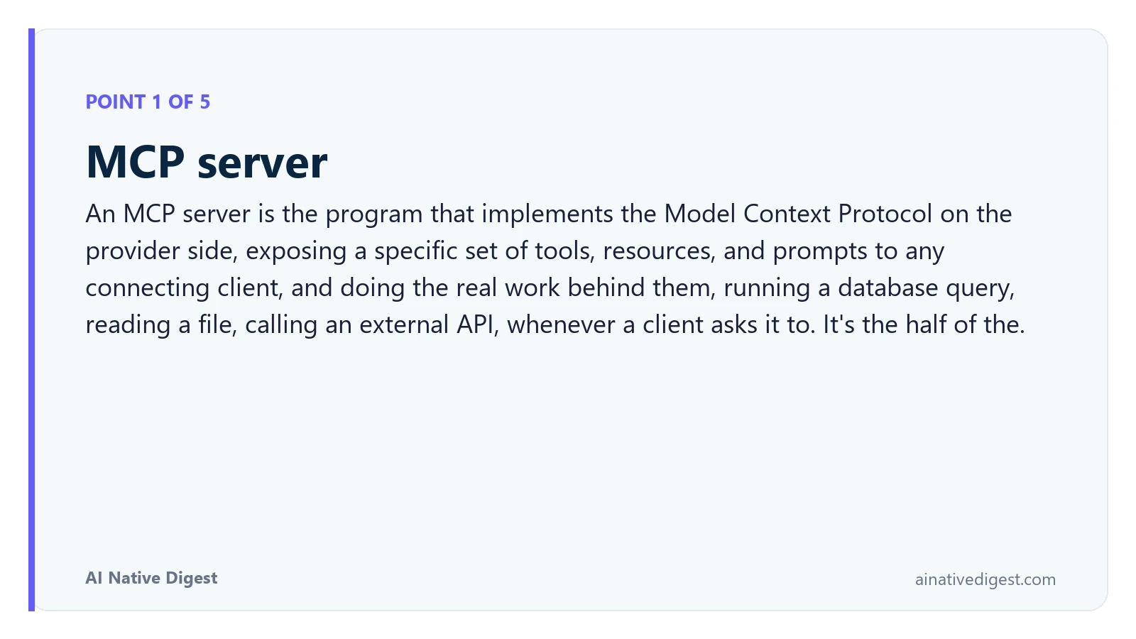 Point 1 of 5: MCP server. An MCP server is the program that implements the Model Context Protocol on the provider side, exposing a specific set of tools, resources, and prompts to any connecting client, and doing the real work behind them, running a database query, reading a file, calling an external API, whenever a client asks it to. It's the half of the. ainativedigest.com