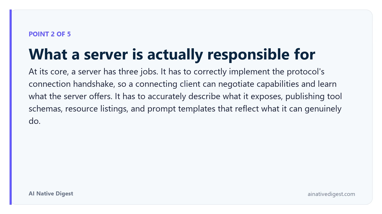 Point 2 of 5: What a server is actually responsible for. At its core, a server has three jobs. It has to correctly implement the protocol's connection handshake, so a connecting client can negotiate capabilities and learn what the server offers. It has to accurately describe what it exposes, publishing tool schemas, resource listings, and prompt templates that reflect what it can genuinely do. ainativedigest.com