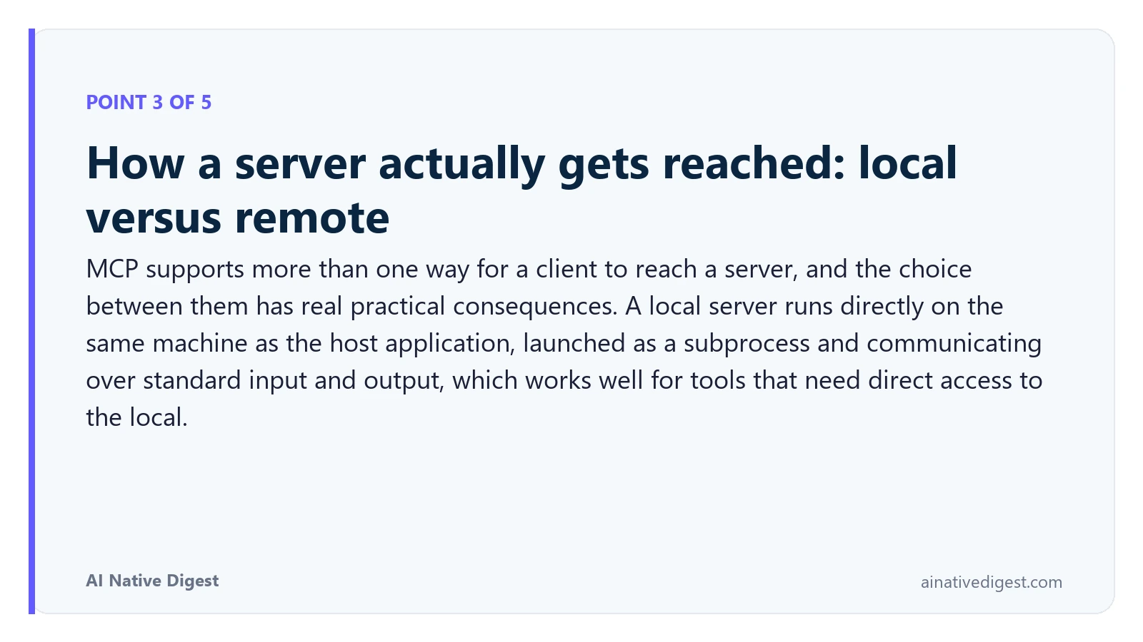 Point 3 of 5: How a server actually gets reached: local versus remote. MCP supports more than one way for a client to reach a server, and the choice between them has real practical consequences. A local server runs directly on the same machine as the host application, launched as a subprocess and communicating over standard input and output, which works well for tools that need direct access to the local. ainativedigest.com