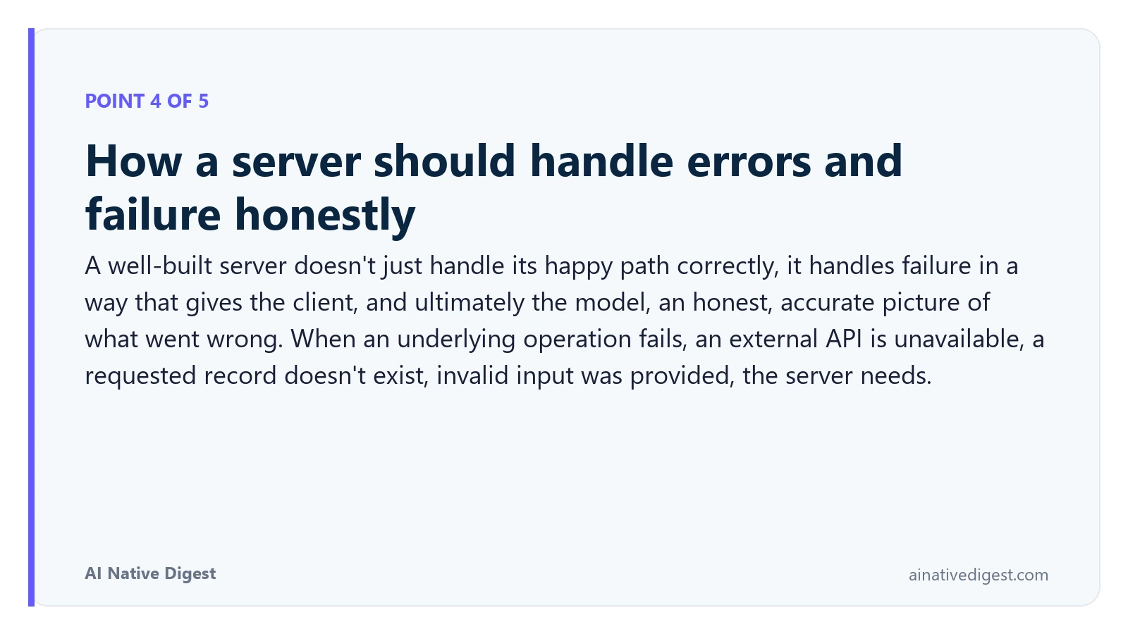Point 4 of 5: How a server should handle errors and failure honestly. A well-built server doesn't just handle its happy path correctly, it handles failure in a way that gives the client, and ultimately the model, an honest, accurate picture of what went wrong. When an underlying operation fails, an external API is unavailable, a requested record doesn't exist, invalid input was provided, the server needs. ainativedigest.com