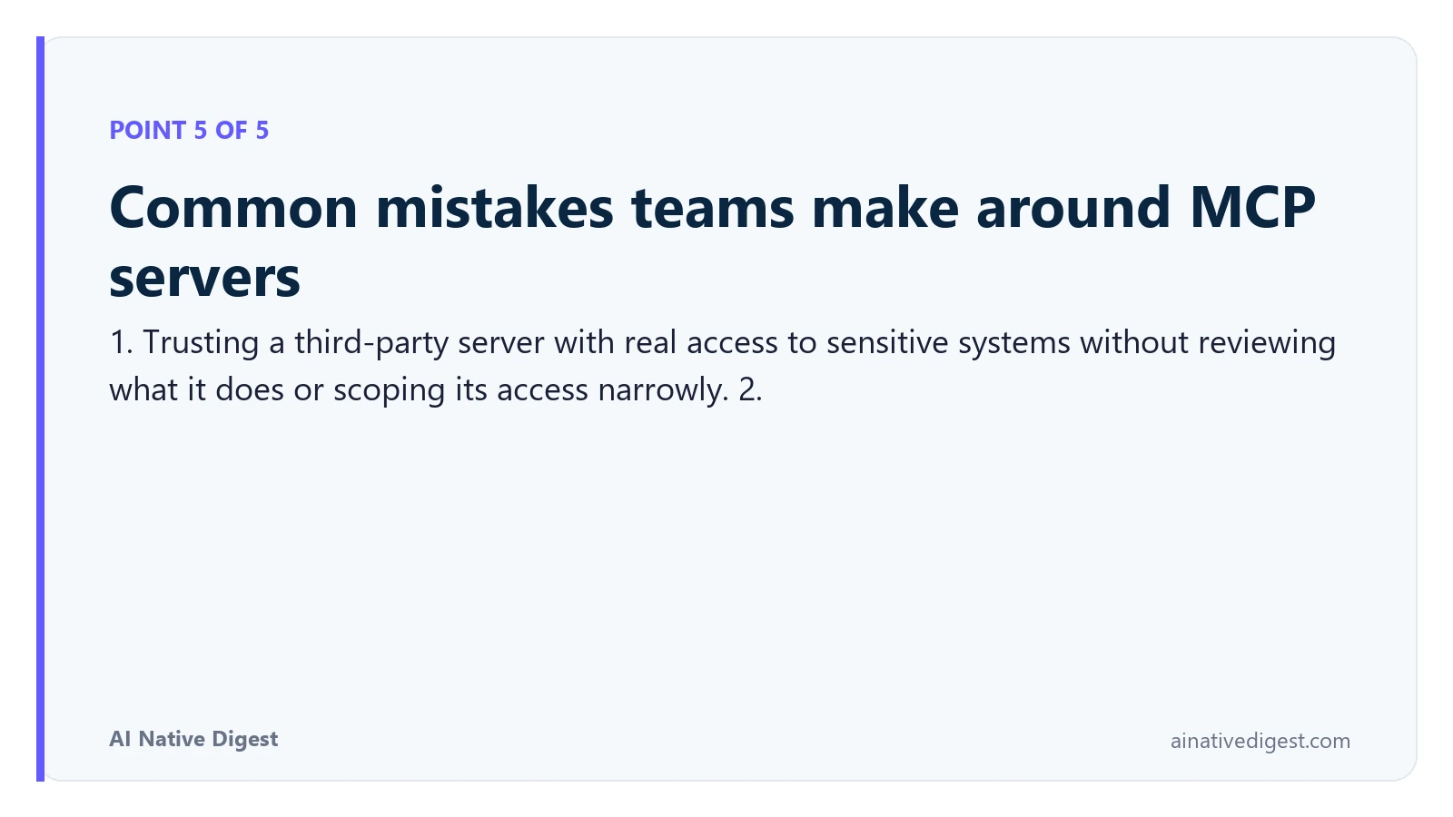 Point 5 of 5: Common mistakes teams make around MCP servers. 1. Trusting a third-party server with real access to sensitive systems without reviewing what it does or scoping its access narrowly. 2. ainativedigest.com