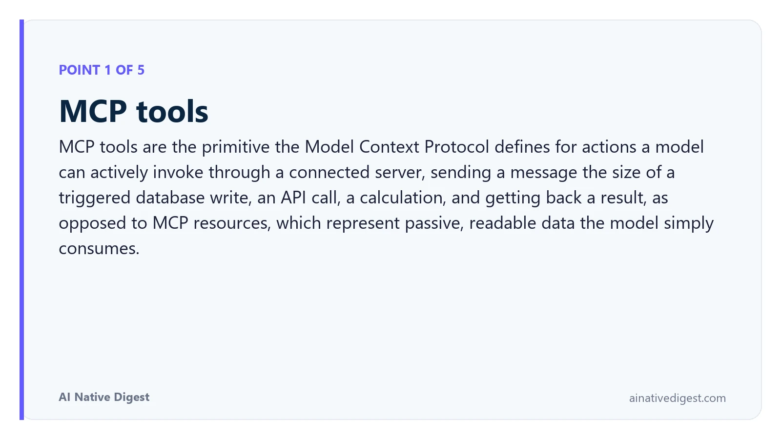 Point 1 of 5: MCP tools. MCP tools are the primitive the Model Context Protocol defines for actions a model can actively invoke through a connected server, sending a message the size of a triggered database write, an API call, a calculation, and getting back a result, as opposed to MCP resources, which represent passive, readable data the model simply consumes. ainativedigest.com