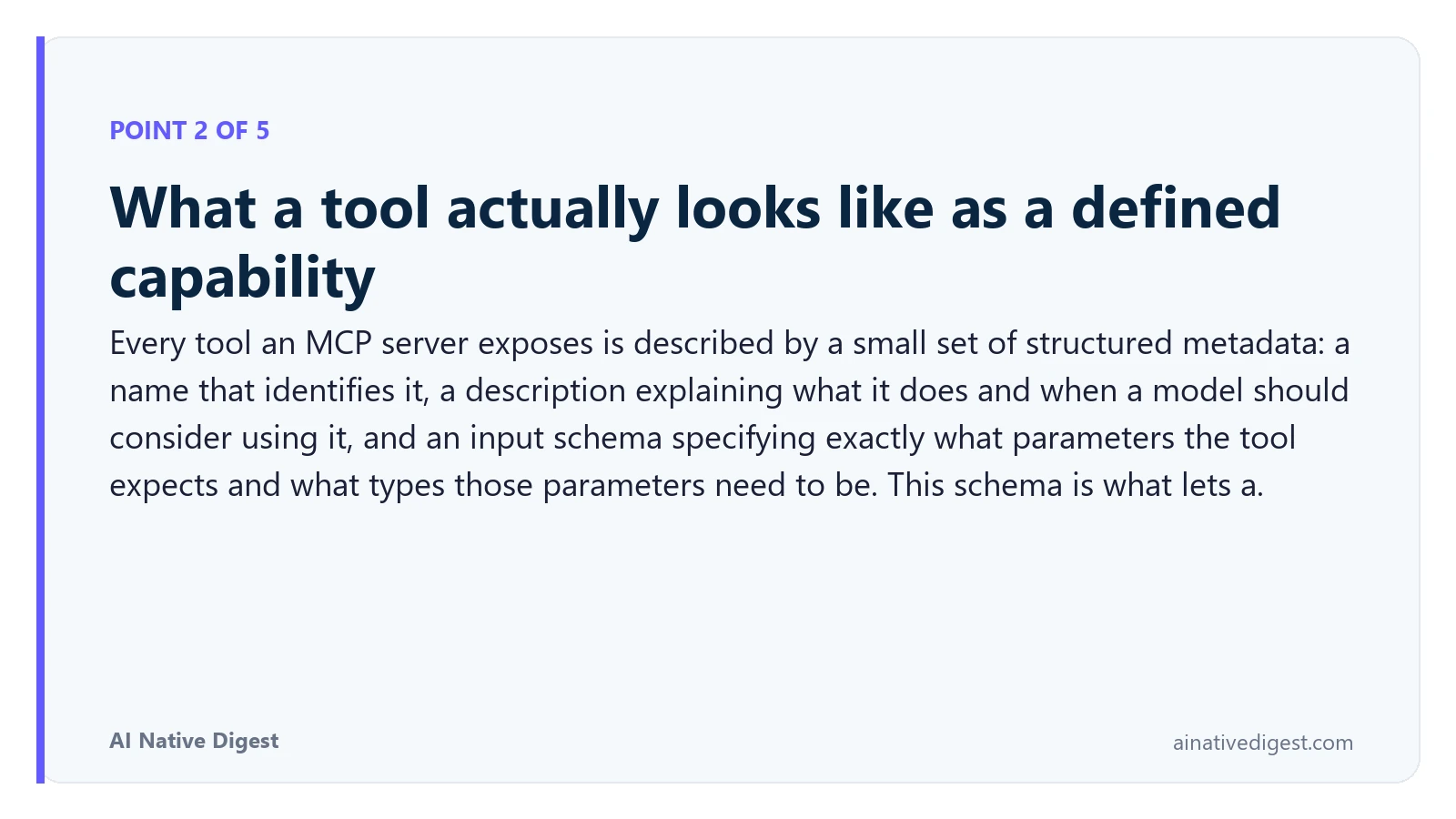 Point 2 of 5: What a tool actually looks like as a defined capability. Every tool an MCP server exposes is described by a small set of structured metadata: a name that identifies it, a description explaining what it does and when a model should consider using it, and an input schema specifying exactly what parameters the tool expects and what types those parameters need to be. This schema is what lets a. ainativedigest.com