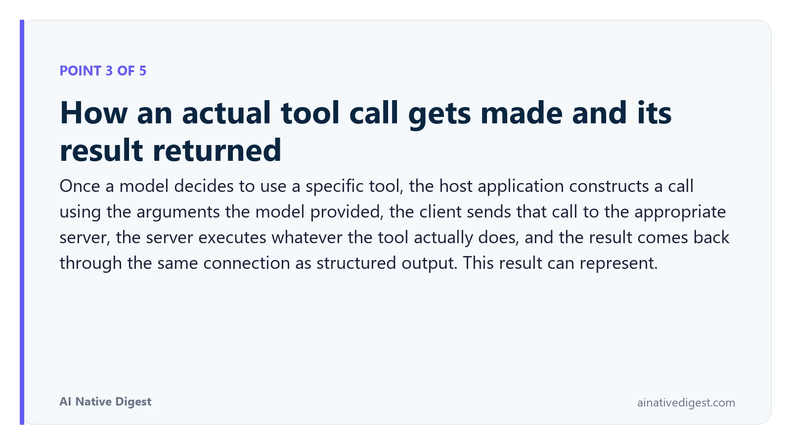 Point 3 of 5: How an actual tool call gets made and its result returned. Once a model decides to use a specific tool, the host application constructs a call using the arguments the model provided, the client sends that call to the appropriate server, the server executes whatever the tool actually does, and the result comes back through the same connection as structured output. This result can represent. ainativedigest.com