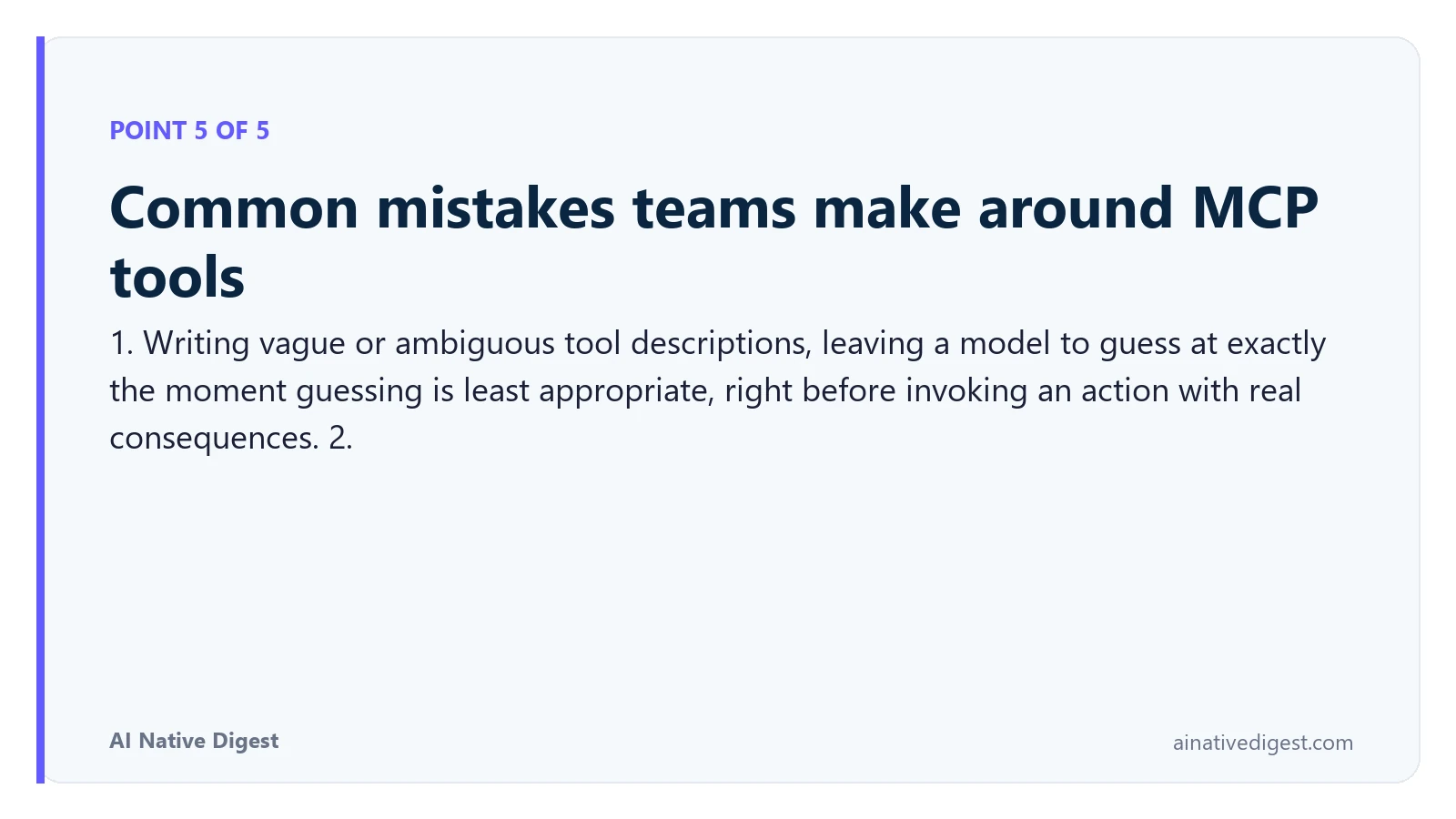 Point 5 of 5: Common mistakes teams make around MCP tools. 1. Writing vague or ambiguous tool descriptions, leaving a model to guess at exactly the moment guessing is least appropriate, right before invoking an action with real consequences. 2. ainativedigest.com