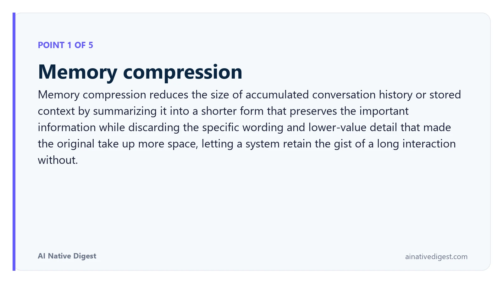 Point 1 of 5: Memory compression. Memory compression reduces the size of accumulated conversation history or stored context by summarizing it into a shorter form that preserves the important information while discarding the specific wording and lower-value detail that made the original take up more space, letting a system retain the gist of a long interaction without. ainativedigest.com
