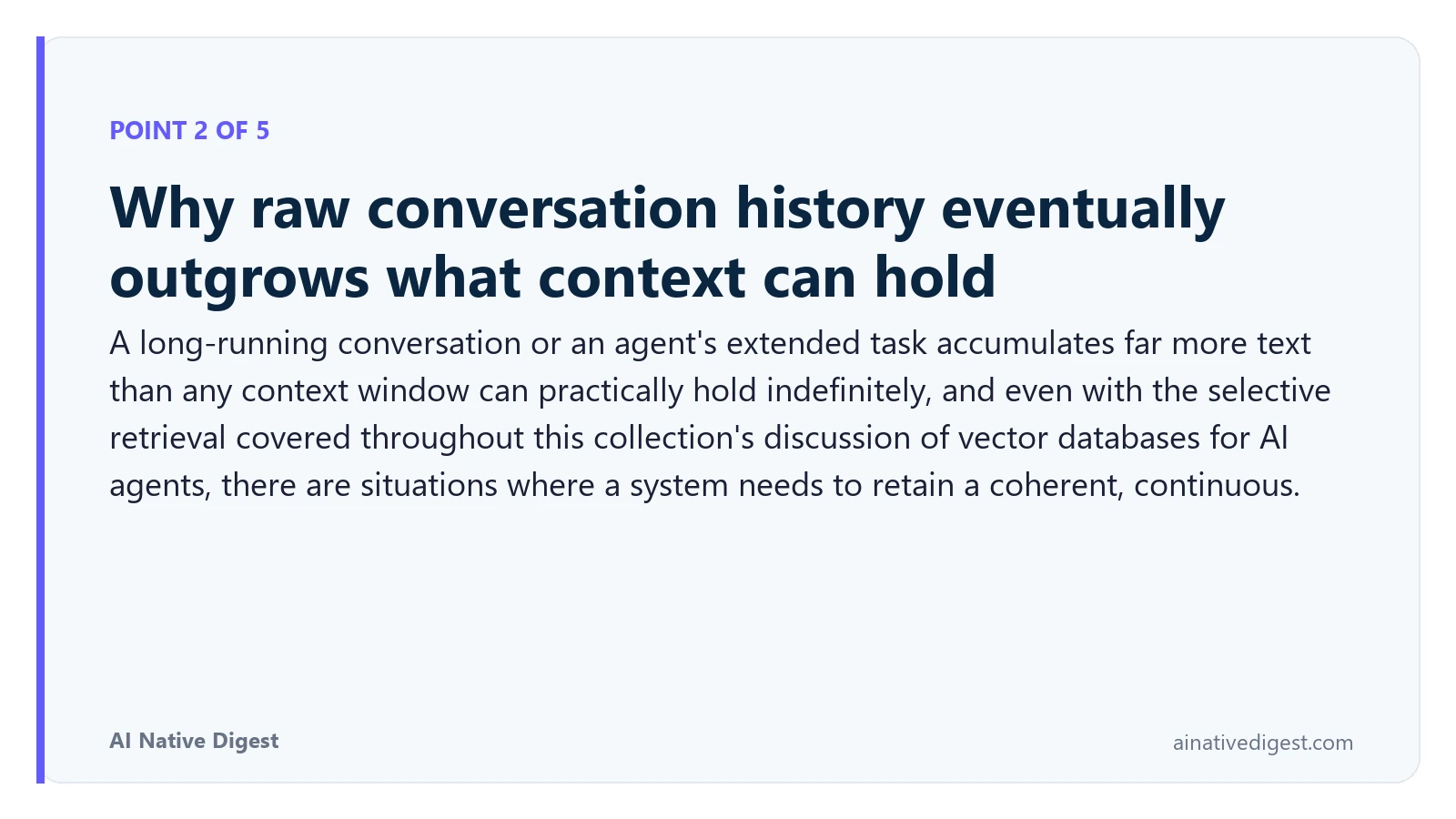 Point 2 of 5: Why raw conversation history eventually outgrows what context can hold. A long-running conversation or an agent's extended task accumulates far more text than any context window can practically hold indefinitely, and even with the selective retrieval covered throughout this collection's discussion of vector databases for AI agents, there are situations where a system needs to retain a coherent, continuous. ainativedigest.com