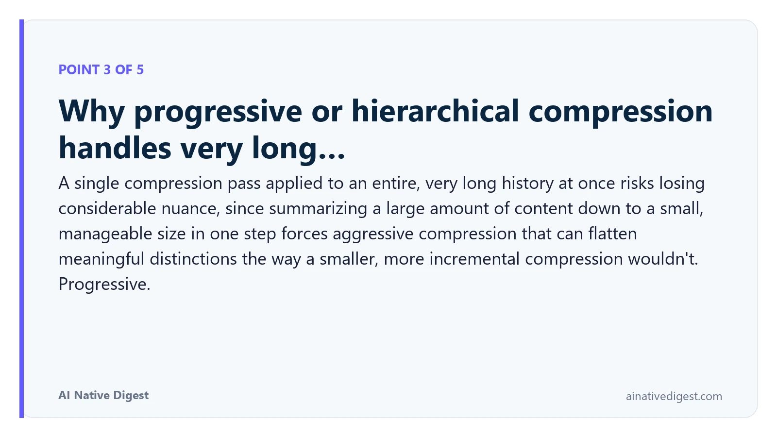 Point 3 of 5: Why progressive or hierarchical compression handles very long…. A single compression pass applied to an entire, very long history at once risks losing considerable nuance, since summarizing a large amount of content down to a small, manageable size in one step forces aggressive compression that can flatten meaningful distinctions the way a smaller, more incremental compression wouldn't. Progressive. ainativedigest.com