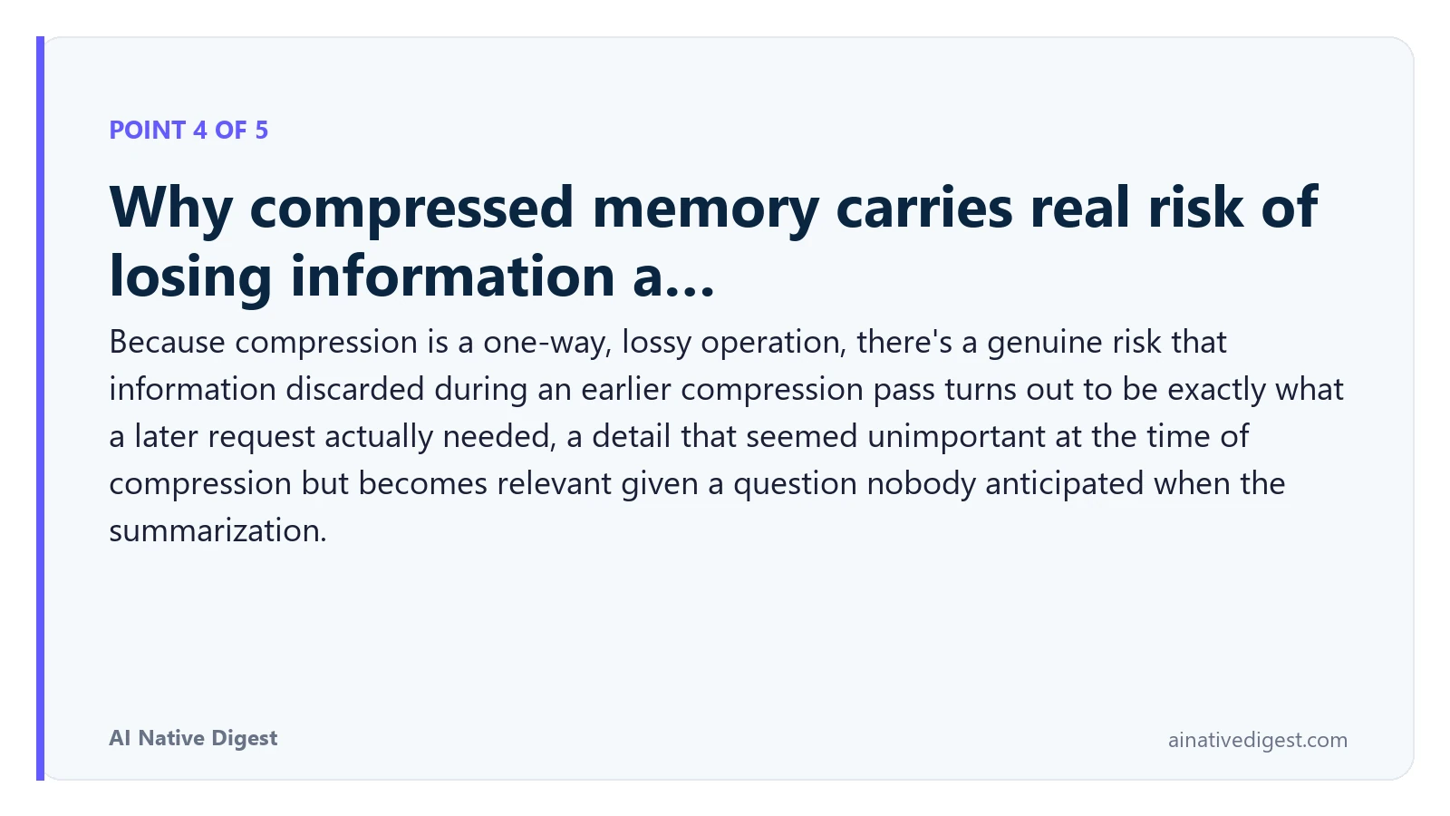 Point 4 of 5: Why compressed memory carries real risk of losing information a…. Because compression is a one-way, lossy operation, there's a genuine risk that information discarded during an earlier compression pass turns out to be exactly what a later request actually needed, a detail that seemed unimportant at the time of compression but becomes relevant given a question nobody anticipated when the summarization. ainativedigest.com