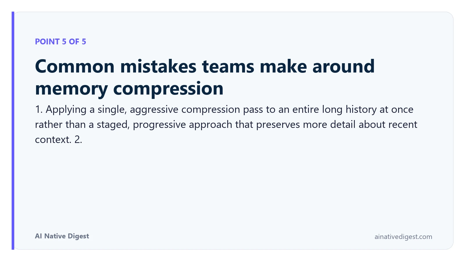 Point 5 of 5: Common mistakes teams make around memory compression. 1. Applying a single, aggressive compression pass to an entire long history at once rather than a staged, progressive approach that preserves more detail about recent context. 2. ainativedigest.com