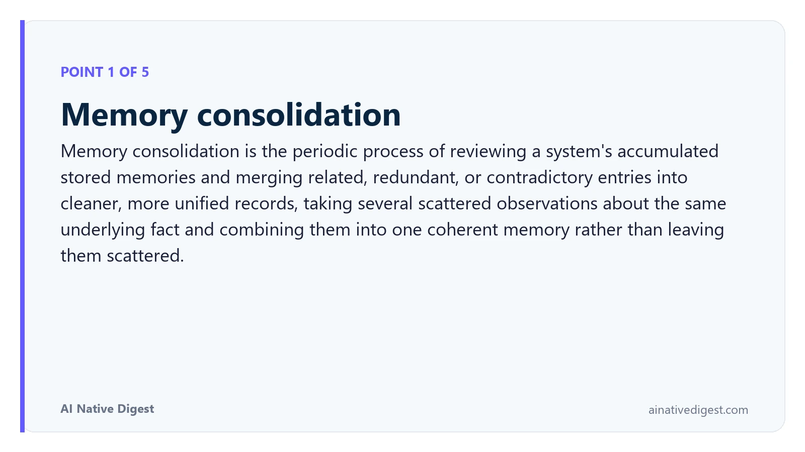 Point 1 of 5: Memory consolidation. Memory consolidation is the periodic process of reviewing a system's accumulated stored memories and merging related, redundant, or contradictory entries into cleaner, more unified records, taking several scattered observations about the same underlying fact and combining them into one coherent memory rather than leaving them scattered. ainativedigest.com