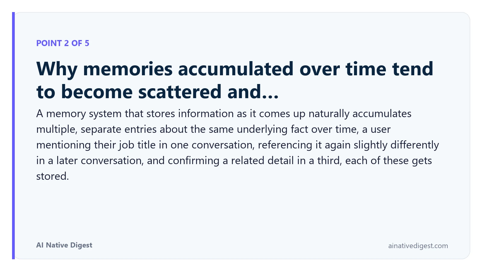 Point 2 of 5: Why memories accumulated over time tend to become scattered and…. A memory system that stores information as it comes up naturally accumulates multiple, separate entries about the same underlying fact over time, a user mentioning their job title in one conversation, referencing it again slightly differently in a later conversation, and confirming a related detail in a third, each of these gets stored. ainativedigest.com