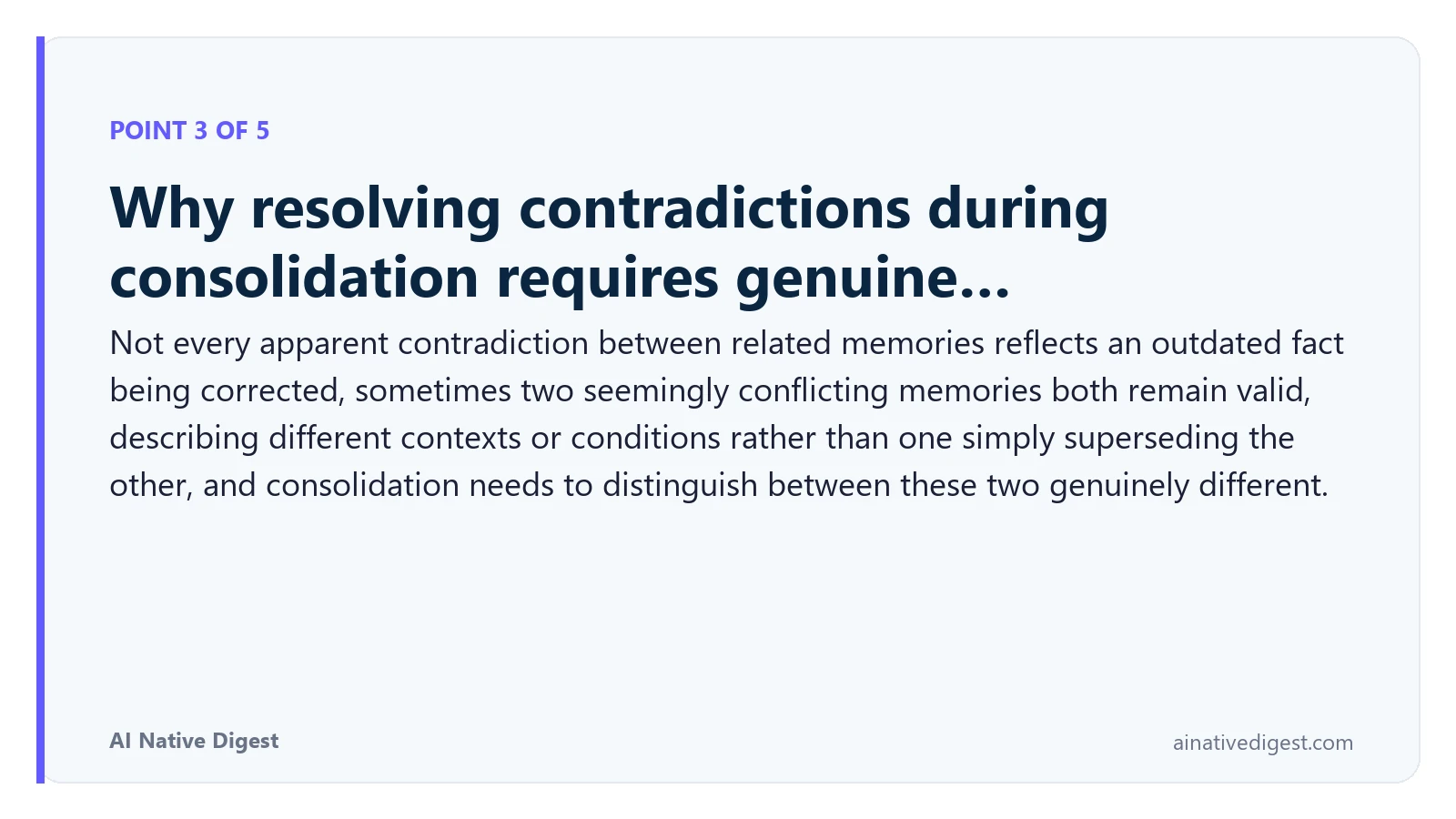 Point 3 of 5: Why resolving contradictions during consolidation requires genuine…. Not every apparent contradiction between related memories reflects an outdated fact being corrected, sometimes two seemingly conflicting memories both remain valid, describing different contexts or conditions rather than one simply superseding the other, and consolidation needs to distinguish between these two genuinely different. ainativedigest.com