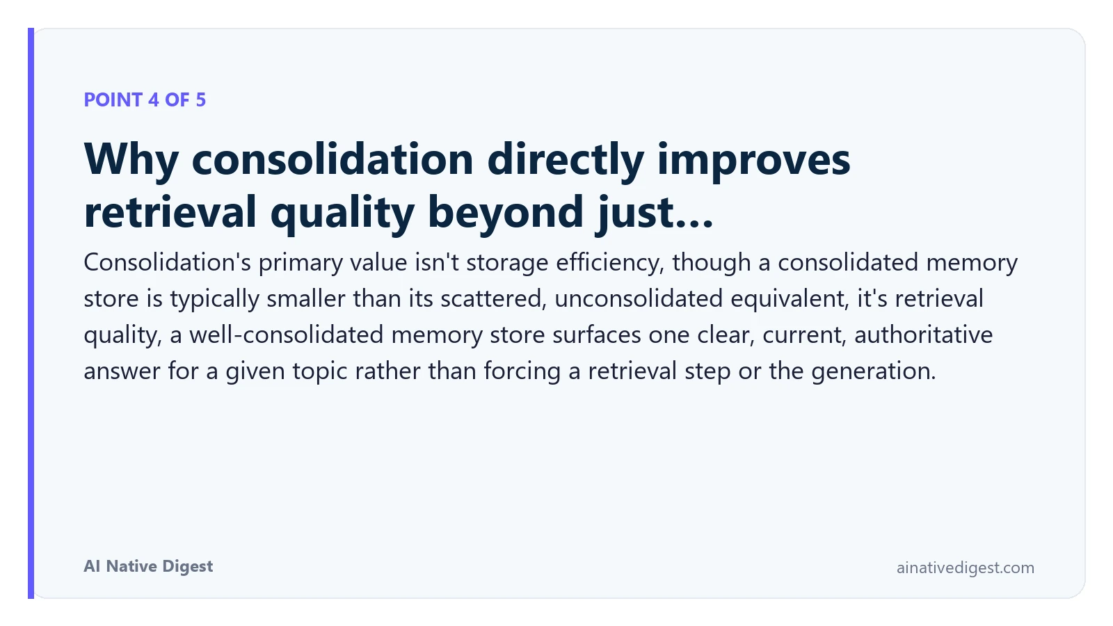 Point 4 of 5: Why consolidation directly improves retrieval quality beyond just…. Consolidation's primary value isn't storage efficiency, though a consolidated memory store is typically smaller than its scattered, unconsolidated equivalent, it's retrieval quality, a well-consolidated memory store surfaces one clear, current, authoritative answer for a given topic rather than forcing a retrieval step or the generation. ainativedigest.com