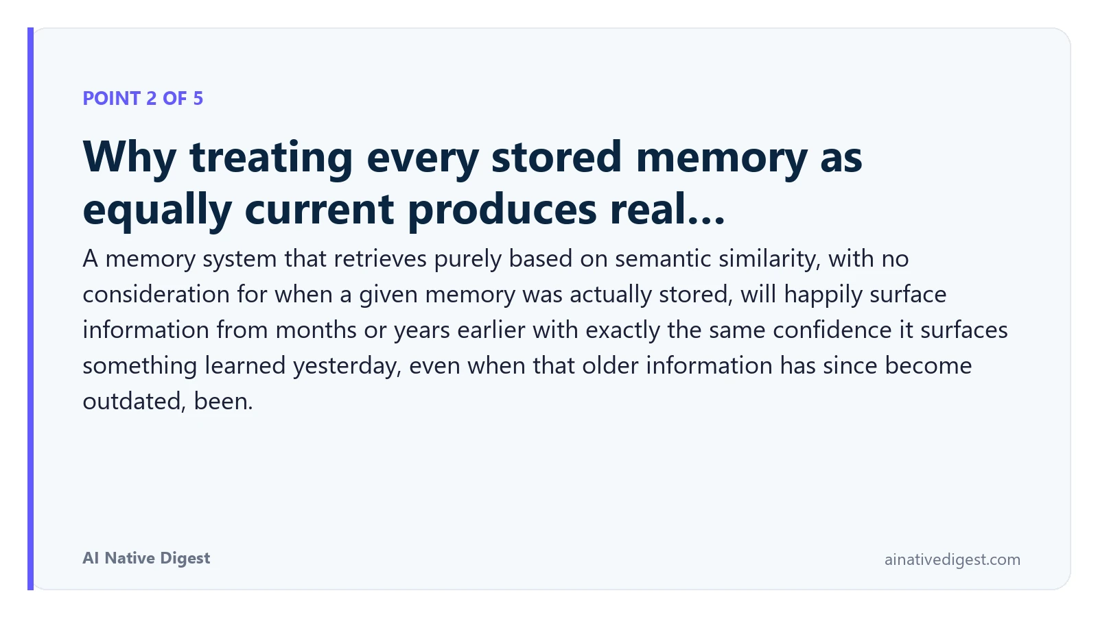Point 2 of 5: Why treating every stored memory as equally current produces real…. A memory system that retrieves purely based on semantic similarity, with no consideration for when a given memory was actually stored, will happily surface information from months or years earlier with exactly the same confidence it surfaces something learned yesterday, even when that older information has since become outdated, been. ainativedigest.com