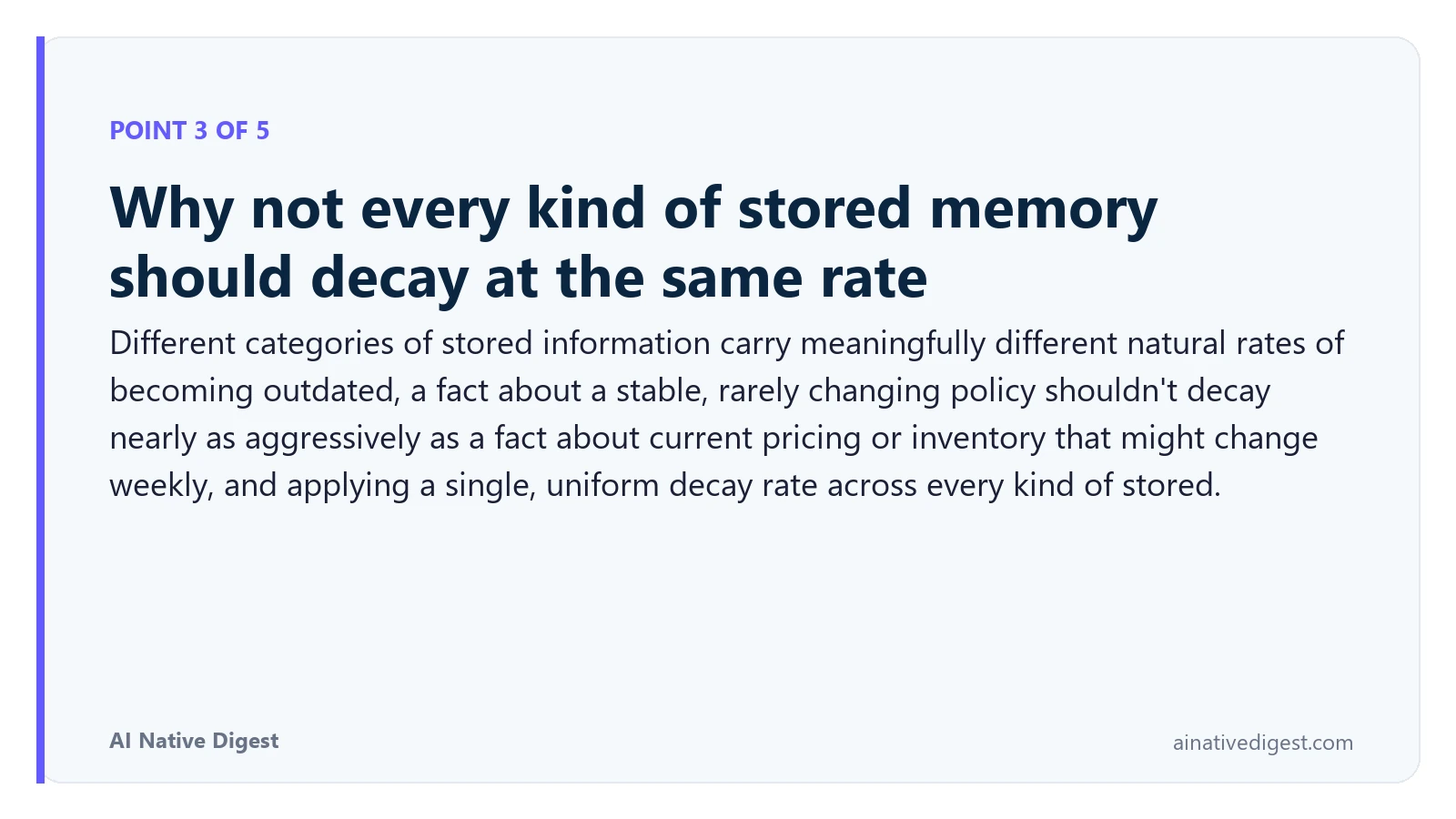 Point 3 of 5: Why not every kind of stored memory should decay at the same rate. Different categories of stored information carry meaningfully different natural rates of becoming outdated, a fact about a stable, rarely changing policy shouldn't decay nearly as aggressively as a fact about current pricing or inventory that might change weekly, and applying a single, uniform decay rate across every kind of stored. ainativedigest.com