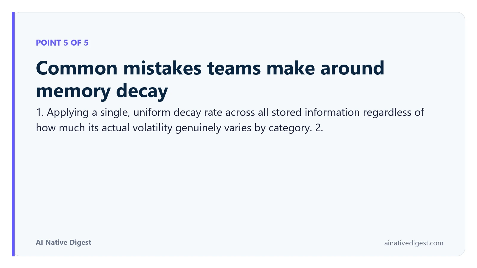 Point 5 of 5: Common mistakes teams make around memory decay. 1. Applying a single, uniform decay rate across all stored information regardless of how much its actual volatility genuinely varies by category. 2. ainativedigest.com