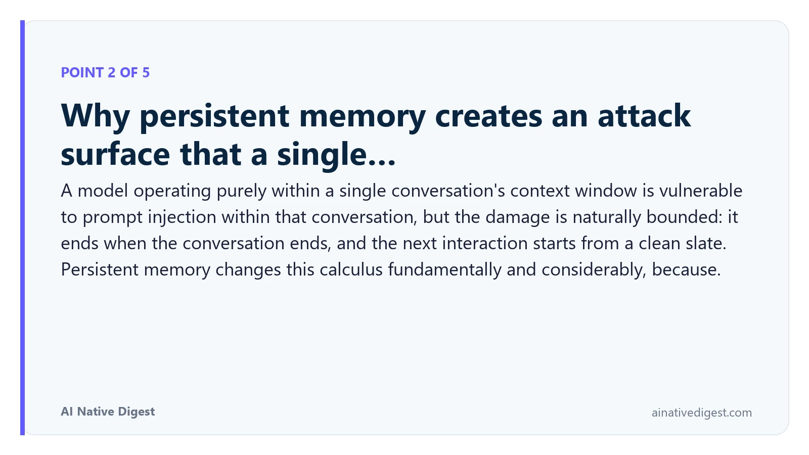 Point 2 of 5: Why persistent memory creates an attack surface that a single…. A model operating purely within a single conversation's context window is vulnerable to prompt injection within that conversation, but the damage is naturally bounded: it ends when the conversation ends, and the next interaction starts from a clean slate. Persistent memory changes this calculus fundamentally and considerably, because. ainativedigest.com