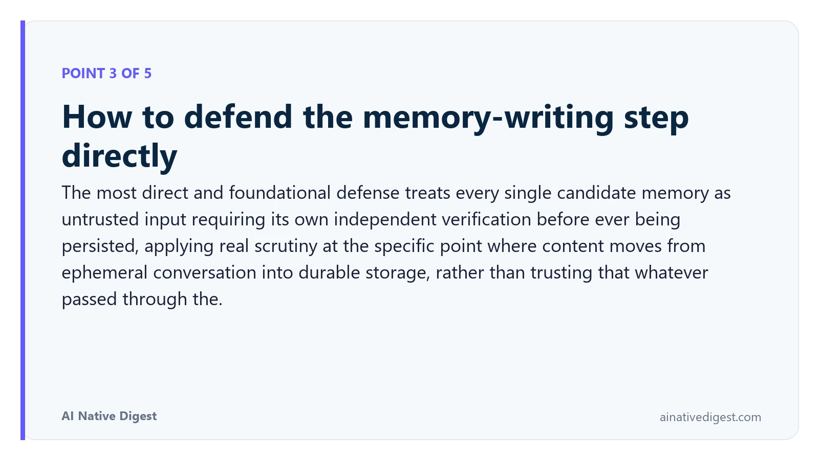 Point 3 of 5: How to defend the memory-writing step directly. The most direct and foundational defense treats every single candidate memory as untrusted input requiring its own independent verification before ever being persisted, applying real scrutiny at the specific point where content moves from ephemeral conversation into durable storage, rather than trusting that whatever passed through the. ainativedigest.com