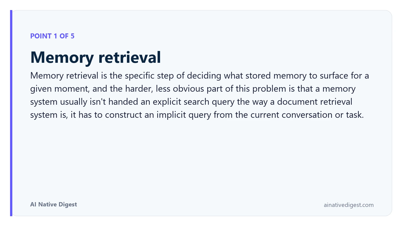 Point 1 of 5: Memory retrieval. Memory retrieval is the specific step of deciding what stored memory to surface for a given moment, and the harder, less obvious part of this problem is that a memory system usually isn't handed an explicit search query the way a document retrieval system is, it has to construct an implicit query from the current conversation or task. ainativedigest.com