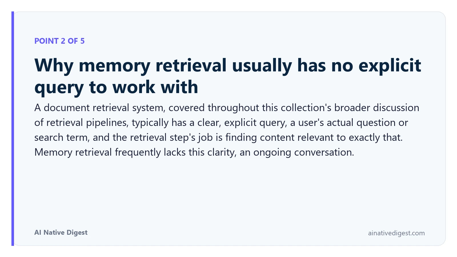 Point 2 of 5: Why memory retrieval usually has no explicit query to work with. A document retrieval system, covered throughout this collection's broader discussion of retrieval pipelines, typically has a clear, explicit query, a user's actual question or search term, and the retrieval step's job is finding content relevant to exactly that. Memory retrieval frequently lacks this clarity, an ongoing conversation. ainativedigest.com