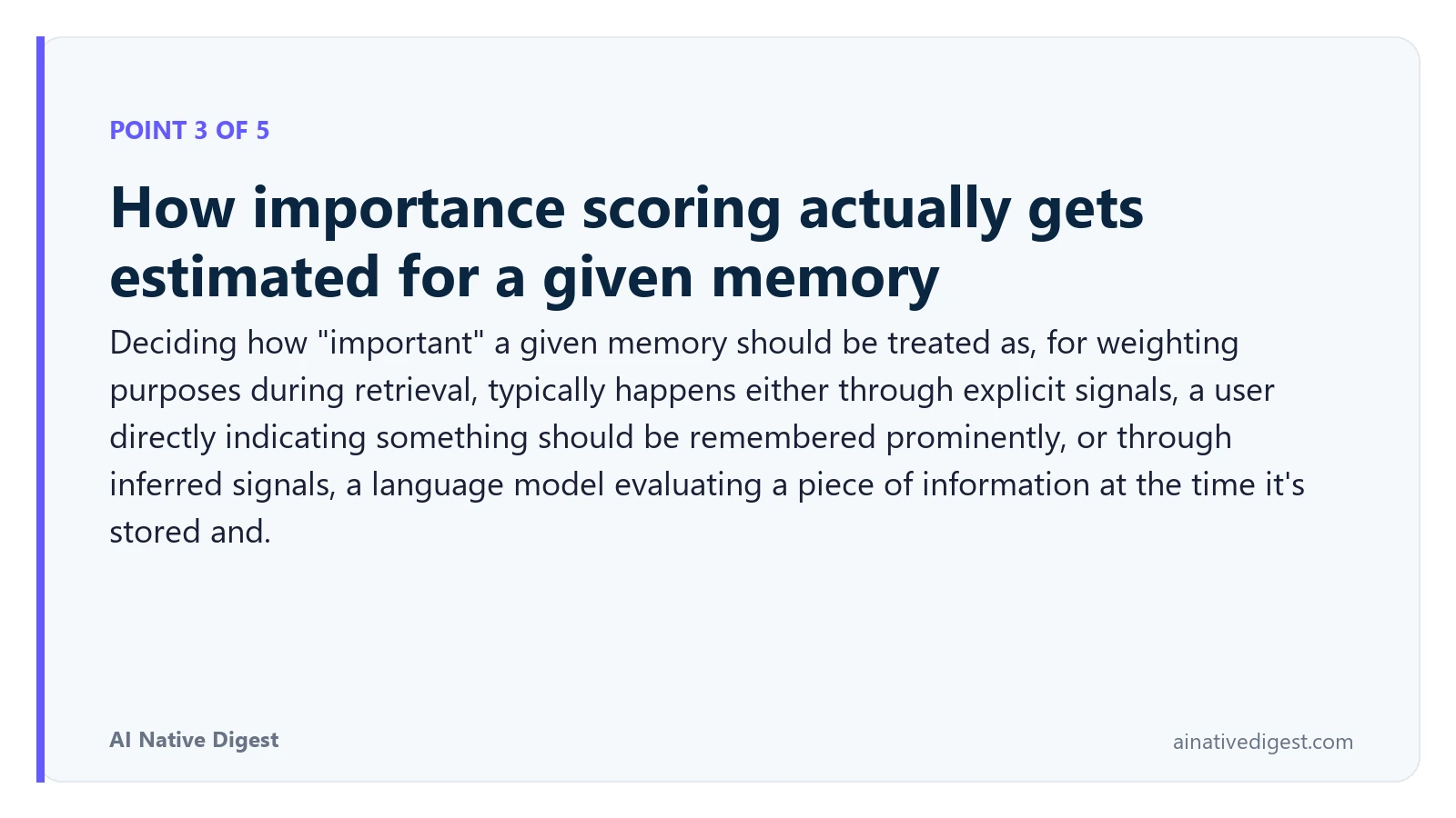 Point 3 of 5: How importance scoring actually gets estimated for a given memory. Deciding how "important" a given memory should be treated as, for weighting purposes during retrieval, typically happens either through explicit signals, a user directly indicating something should be remembered prominently, or through inferred signals, a language model evaluating a piece of information at the time it's stored and. ainativedigest.com