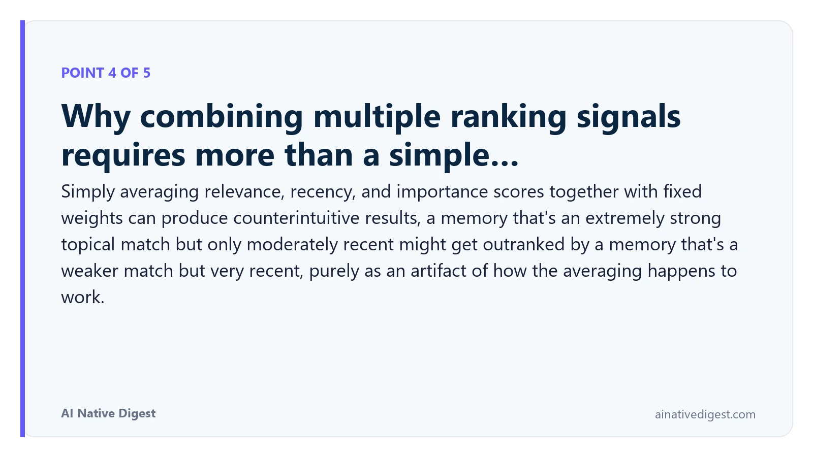 Point 4 of 5: Why combining multiple ranking signals requires more than a simple…. Simply averaging relevance, recency, and importance scores together with fixed weights can produce counterintuitive results, a memory that's an extremely strong topical match but only moderately recent might get outranked by a memory that's a weaker match but very recent, purely as an artifact of how the averaging happens to work. ainativedigest.com
