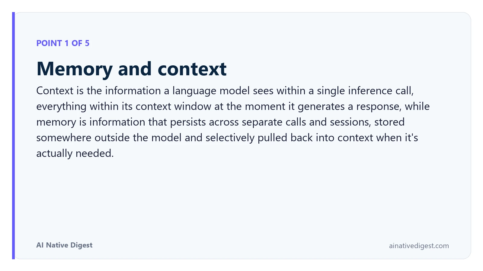 Point 1 of 5: Memory and context. Context is the information a language model sees within a single inference call, everything within its context window at the moment it generates a response, while memory is information that persists across separate calls and sessions, stored somewhere outside the model and selectively pulled back into context when it's actually needed. ainativedigest.com