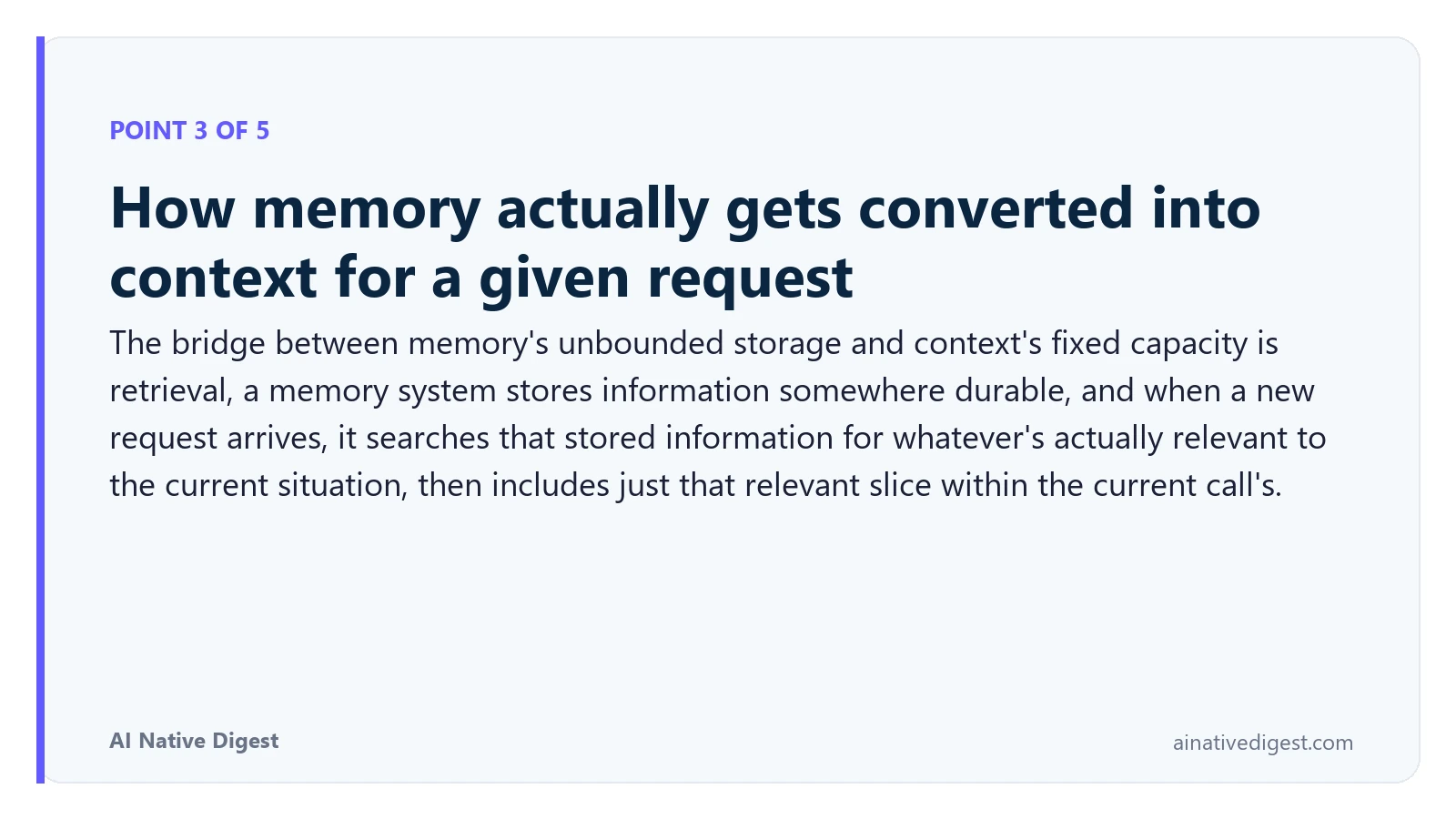 Point 3 of 5: How memory actually gets converted into context for a given request. The bridge between memory's unbounded storage and context's fixed capacity is retrieval, a memory system stores information somewhere durable, and when a new request arrives, it searches that stored information for whatever's actually relevant to the current situation, then includes just that relevant slice within the current call's. ainativedigest.com