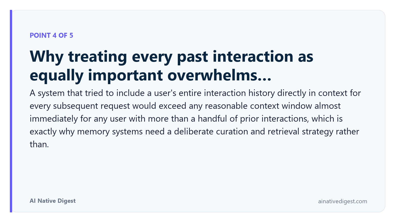 Point 4 of 5: Why treating every past interaction as equally important overwhelms…. A system that tried to include a user's entire interaction history directly in context for every subsequent request would exceed any reasonable context window almost immediately for any user with more than a handful of prior interactions, which is exactly why memory systems need a deliberate curation and retrieval strategy rather than. ainativedigest.com