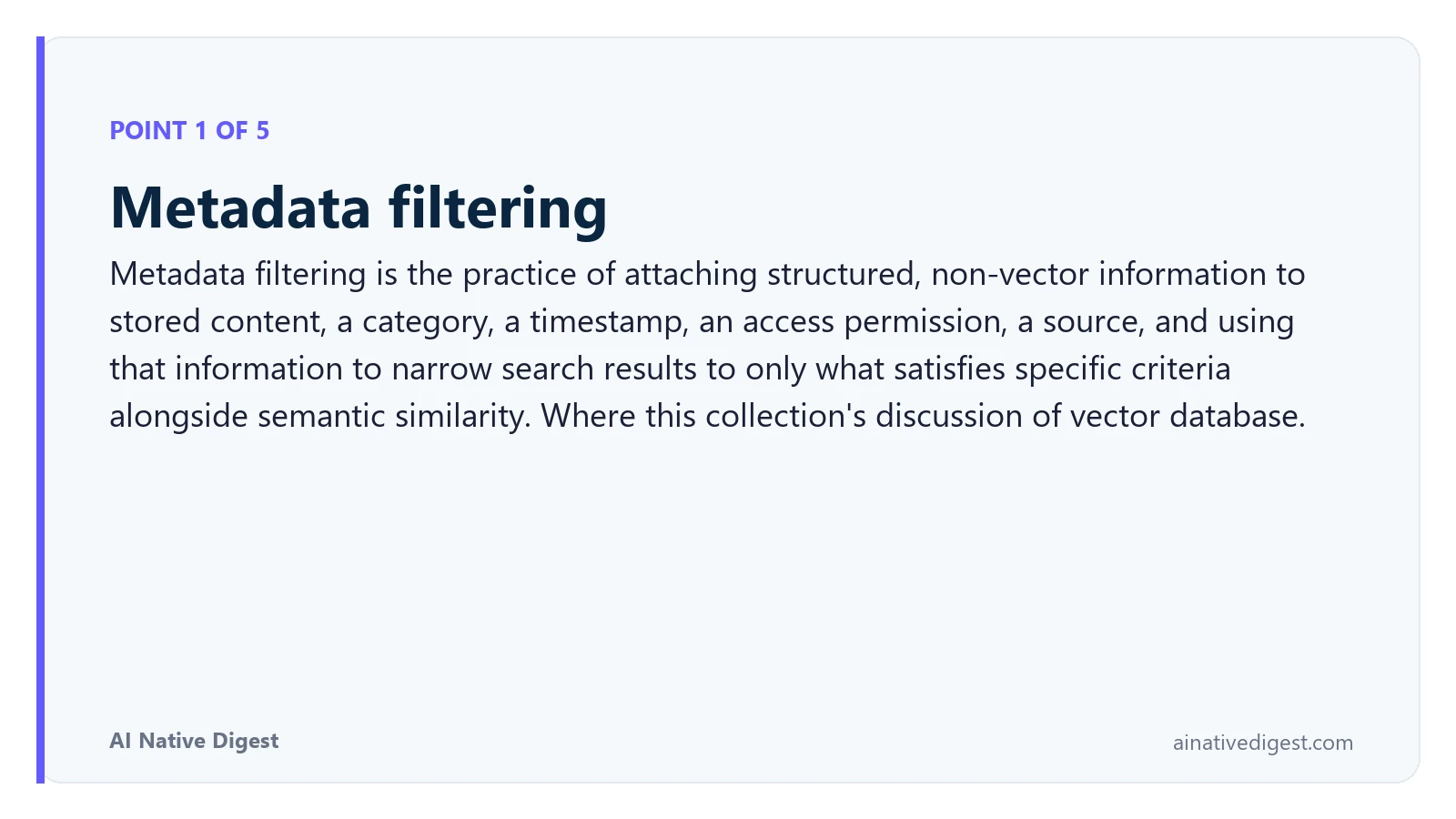 Point 1 of 5: Metadata filtering. Metadata filtering is the practice of attaching structured, non-vector information to stored content, a category, a timestamp, an access permission, a source, and using that information to narrow search results to only what satisfies specific criteria alongside semantic similarity. Where this collection's discussion of vector database. ainativedigest.com