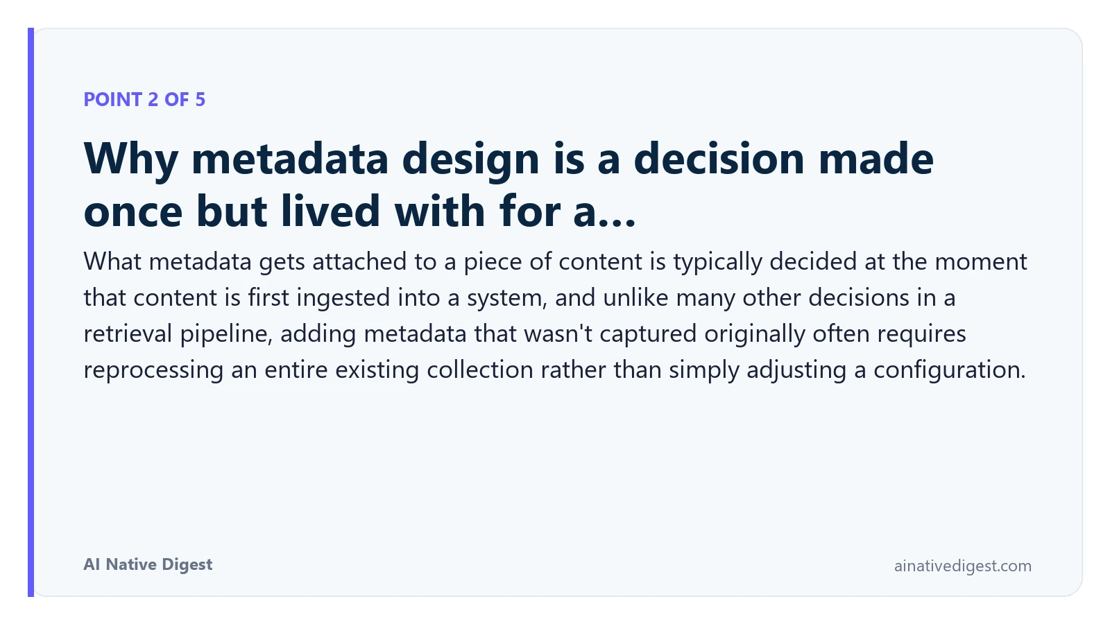 Point 2 of 5: Why metadata design is a decision made once but lived with for a…. What metadata gets attached to a piece of content is typically decided at the moment that content is first ingested into a system, and unlike many other decisions in a retrieval pipeline, adding metadata that wasn't captured originally often requires reprocessing an entire existing collection rather than simply adjusting a configuration. ainativedigest.com