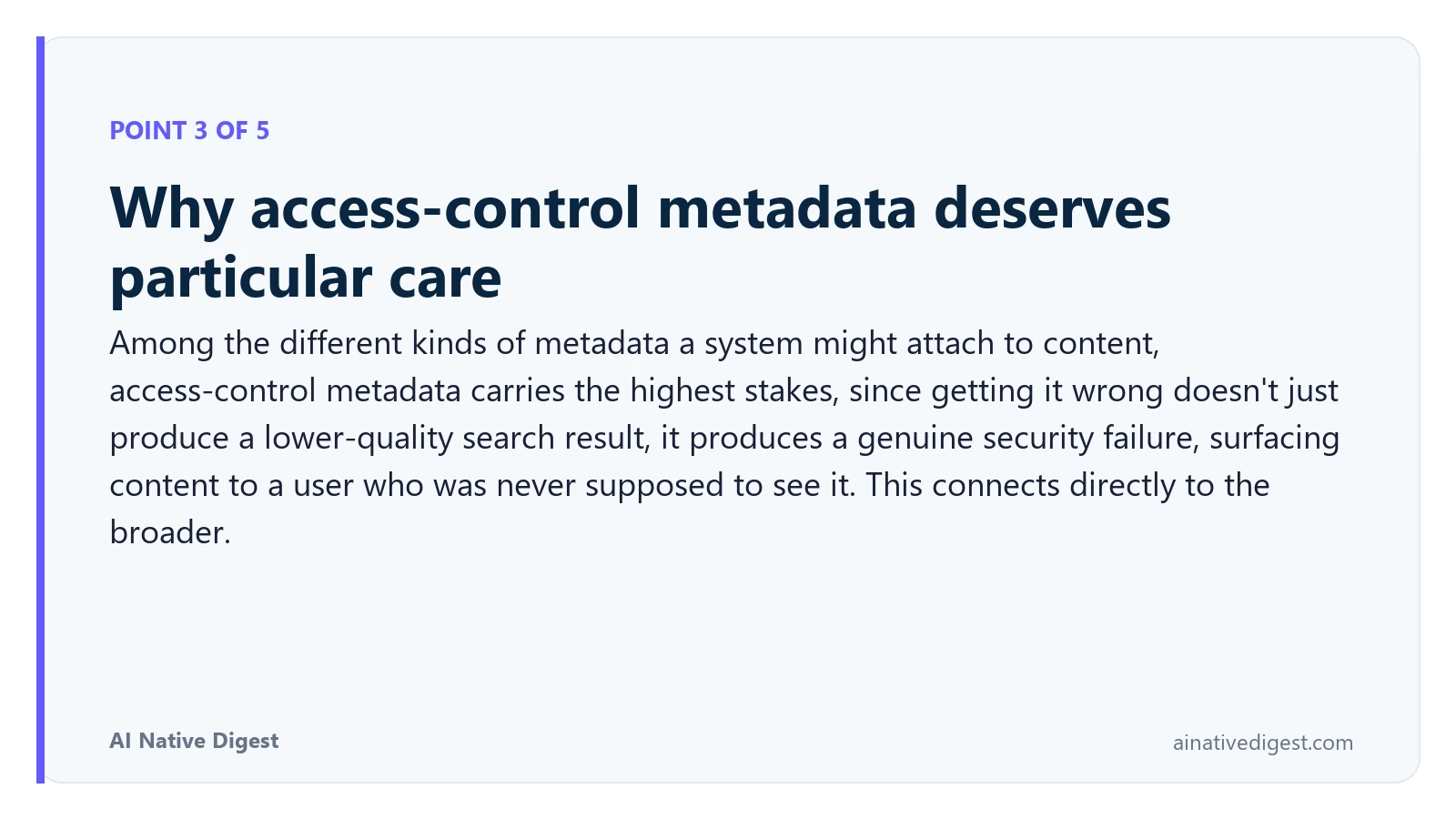 Point 3 of 5: Why access-control metadata deserves particular care. Among the different kinds of metadata a system might attach to content, access-control metadata carries the highest stakes, since getting it wrong doesn't just produce a lower-quality search result, it produces a genuine security failure, surfacing content to a user who was never supposed to see it. This connects directly to the broader. ainativedigest.com