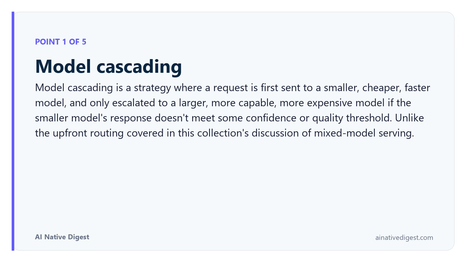 Point 1 of 5: Model cascading. Model cascading is a strategy where a request is first sent to a smaller, cheaper, faster model, and only escalated to a larger, more capable, more expensive model if the smaller model's response doesn't meet some confidence or quality threshold. Unlike the upfront routing covered in this collection's discussion of mixed-model serving. ainativedigest.com