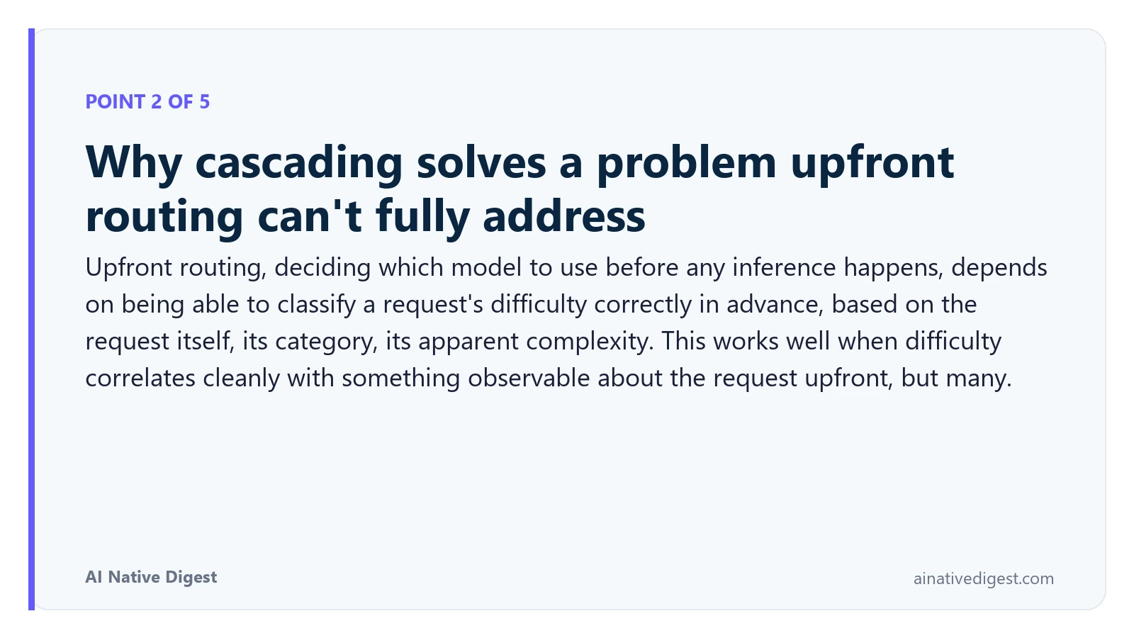 Point 2 of 5: Why cascading solves a problem upfront routing can't fully address. Upfront routing, deciding which model to use before any inference happens, depends on being able to classify a request's difficulty correctly in advance, based on the request itself, its category, its apparent complexity. This works well when difficulty correlates cleanly with something observable about the request upfront, but many. ainativedigest.com