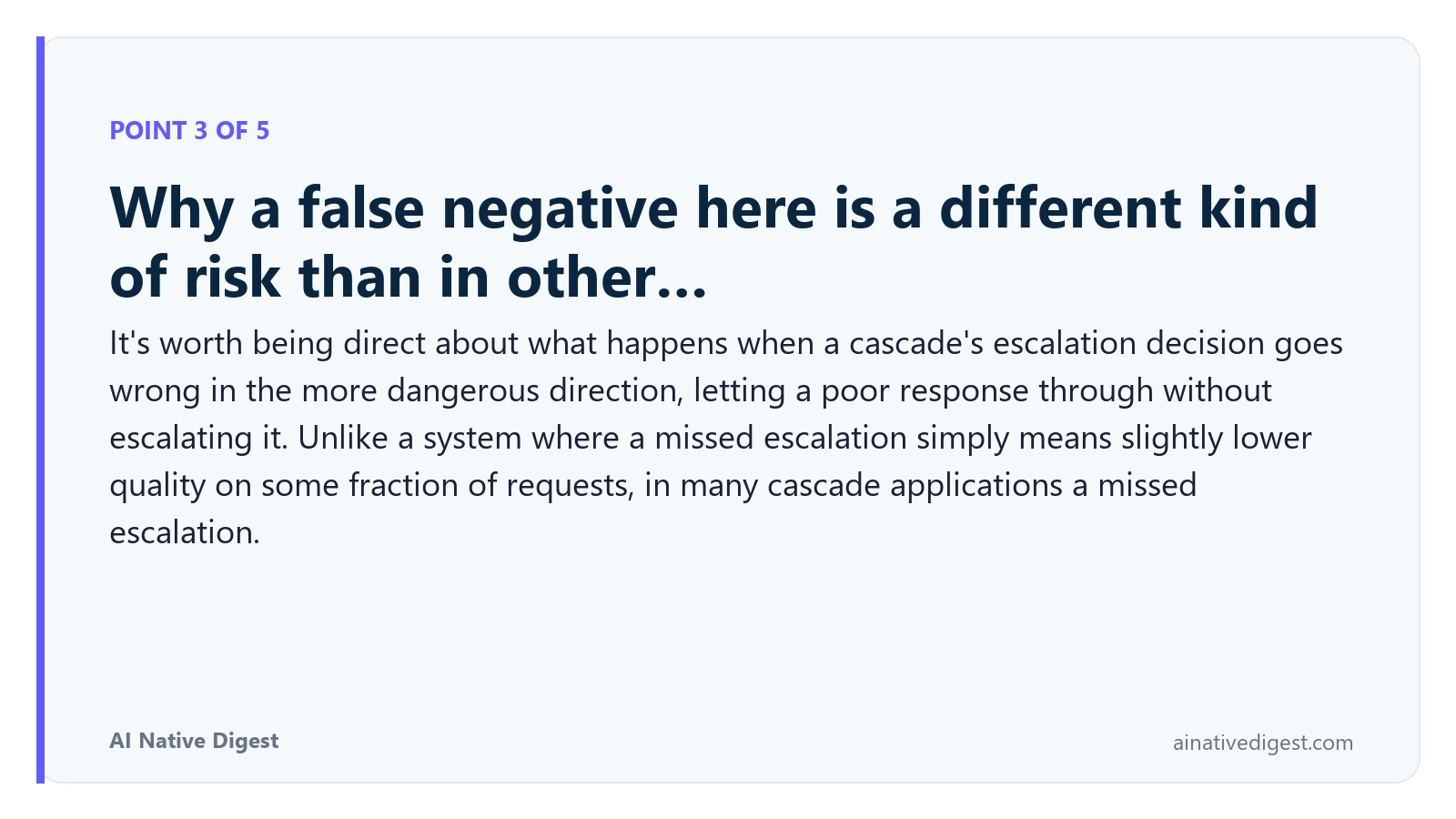 Point 3 of 5: Why a false negative here is a different kind of risk than in other…. It's worth being direct about what happens when a cascade's escalation decision goes wrong in the more dangerous direction, letting a poor response through without escalating it. Unlike a system where a missed escalation simply means slightly lower quality on some fraction of requests, in many cascade applications a missed escalation. ainativedigest.com