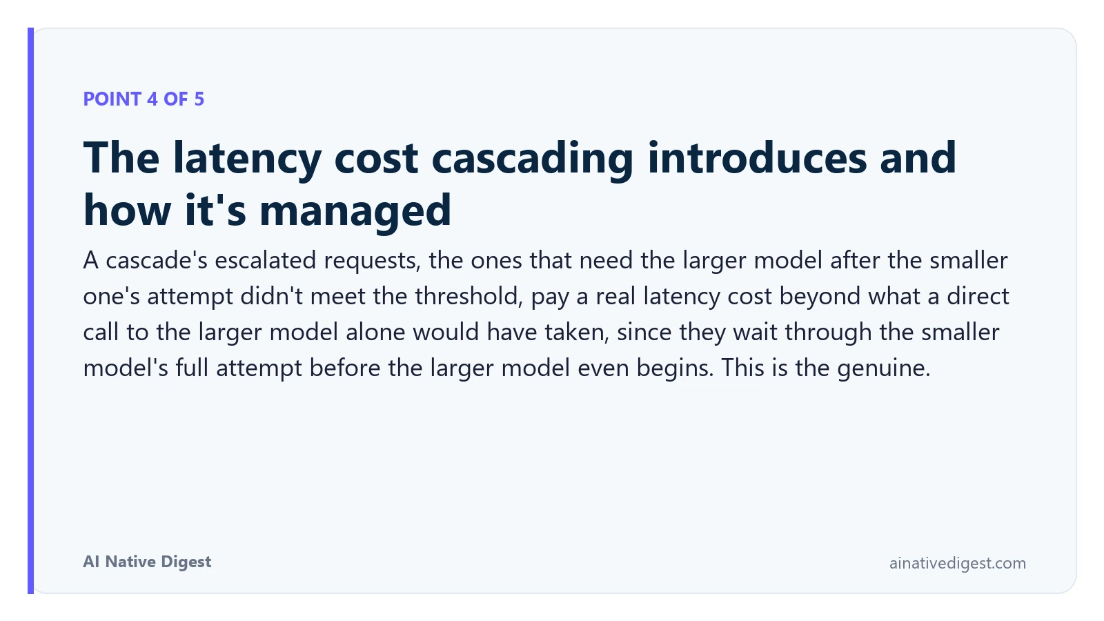 Point 4 of 5: The latency cost cascading introduces and how it's managed. A cascade's escalated requests, the ones that need the larger model after the smaller one's attempt didn't meet the threshold, pay a real latency cost beyond what a direct call to the larger model alone would have taken, since they wait through the smaller model's full attempt before the larger model even begins. This is the genuine. ainativedigest.com