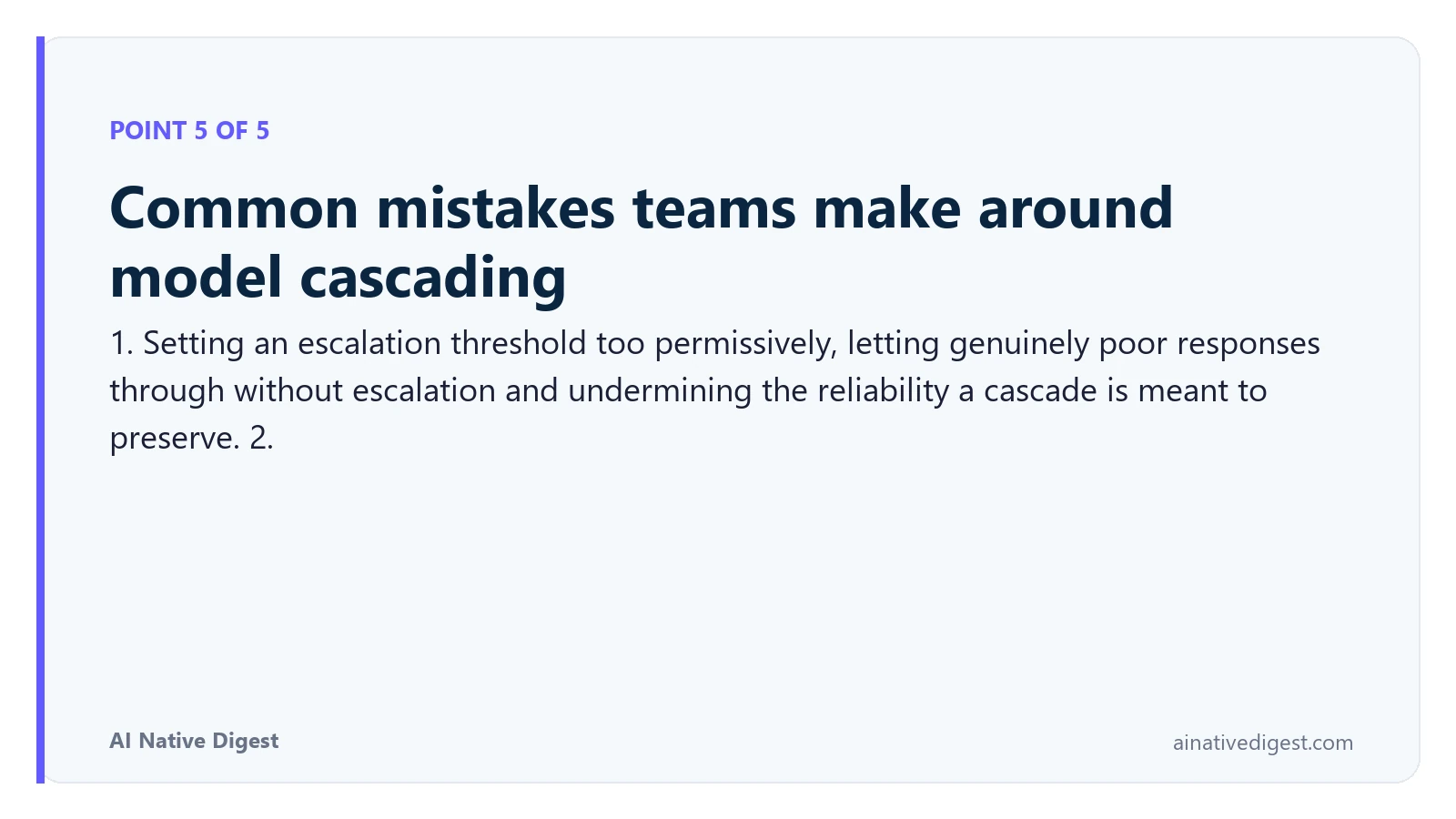 Point 5 of 5: Common mistakes teams make around model cascading. 1. Setting an escalation threshold too permissively, letting genuinely poor responses through without escalation and undermining the reliability a cascade is meant to preserve. 2. ainativedigest.com