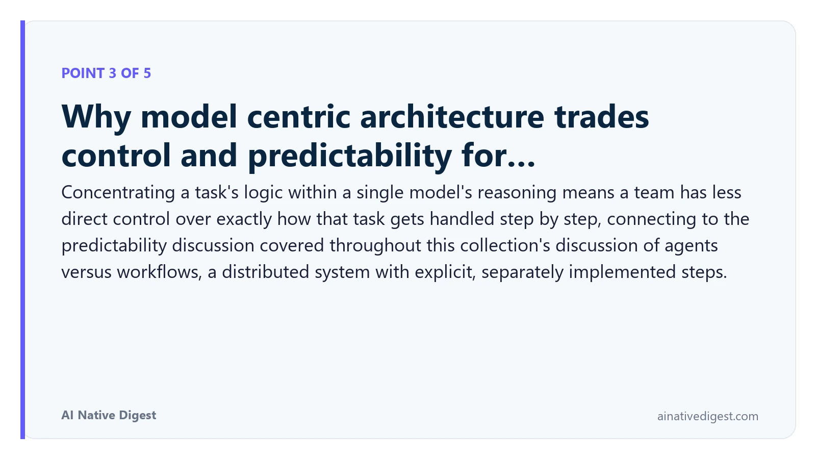 Point 3 of 5: Why model centric architecture trades control and predictability for…. Concentrating a task's logic within a single model's reasoning means a team has less direct control over exactly how that task gets handled step by step, connecting to the predictability discussion covered throughout this collection's discussion of agents versus workflows, a distributed system with explicit, separately implemented steps. ainativedigest.com