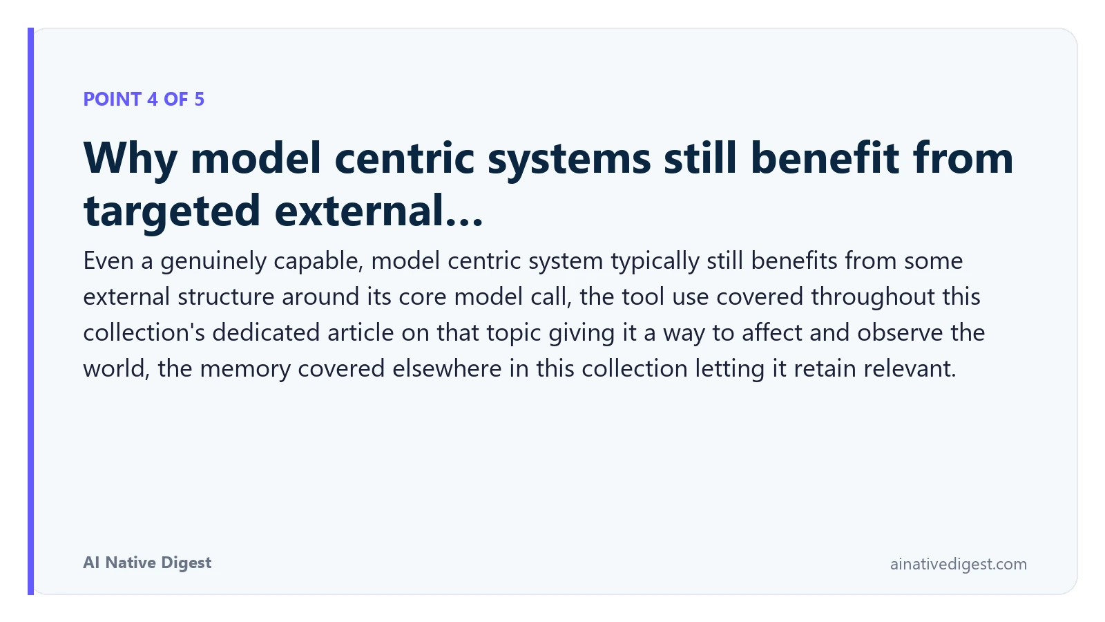 Point 4 of 5: Why model centric systems still benefit from targeted external…. Even a genuinely capable, model centric system typically still benefits from some external structure around its core model call, the tool use covered throughout this collection's dedicated article on that topic giving it a way to affect and observe the world, the memory covered elsewhere in this collection letting it retain relevant. ainativedigest.com